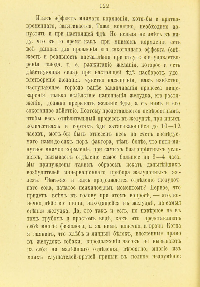 Ітакъ эффектъ мнимаго кормленія, хотя-бы и кратко- временнаго, затягивается. Тоже, конечно, необходимо до- пустить и при настоящей ѣдѣ. Но нельзя не имѣть въ ви- ду, что въ то время какъ при мнимомъ кормленіп есть всѣ данныя для продленія его сокогоннаго эффекта Гсвѣ- жесть и реальность впечатлѣнія при отсутствіи удовлетво- ренія голода, т, е. разжиганіе желанія, которое и есть дѣйствующая сила), при настоящей ѣдѣ наоборотъ удо- влетвореніе желанія, чувство пасыщенія, какъ извѣстно, наступающее гораздо ранѣе заканчиванія процесса пище- варенія, только вслѣдствіе наполненія желудка, его растя- женія, должно прерывать желаніе ѣды, а съ нимъ и его сокогонное дѣйствіе. Поэтому представляется невѣроятнымъ, чтобы весь отдѣлительный процессъ въ Лѵслудкѣ, при пныхъ количествахъ и сортахъ ѣды затягиваіощійся до 10—12 часовъ, могъ-бы быть отнесенъ весь на счетъ изслѣдуе- маго нами до сихъ поръ фа,ктора, тѣмъ болѣе, что пяти-мп- нутпое мнимое кормленіе, при самыхъ благопріятныхъ усло- віяхъ, вызываетъ отдѣленіе самое больпіее на 3—4 часа. Мы принуждены такимъ образомъ искать дальнѣйшихъ возбудителей иннерваціониаго прибора желудочныхъ же- лезъ. Чѣмъ-ясе и какъ продолжается отдѣленіе желудоч- наго сока, начатое психическимъ моментомъ? Первое, что придетъ всѣмъ въ голову при этомъ вопросѣ, — это, ко- нечно, дѣйствіе пищи, находящейся въ желудкѣ, на самыя стѣнки желудка. Да, это такъ и есть, но навѣрное не въ томъ грубомъ и простомъ видѣ, какъ это представляютъ себѣ многіе физіологи, а за ними, конечно, и врачи Когда я заявилъ, что хлѣбъ и яичный бѣлокъ, вложенные прямо въ желудокъ собаки, впродолжсніи часовъ не вызываютъ на себя ни малѣйшаго отдѣленія, вѣроятпо, многіе изъ моихъ слушателей-врачей пришли въ полное педоумѣпіе: