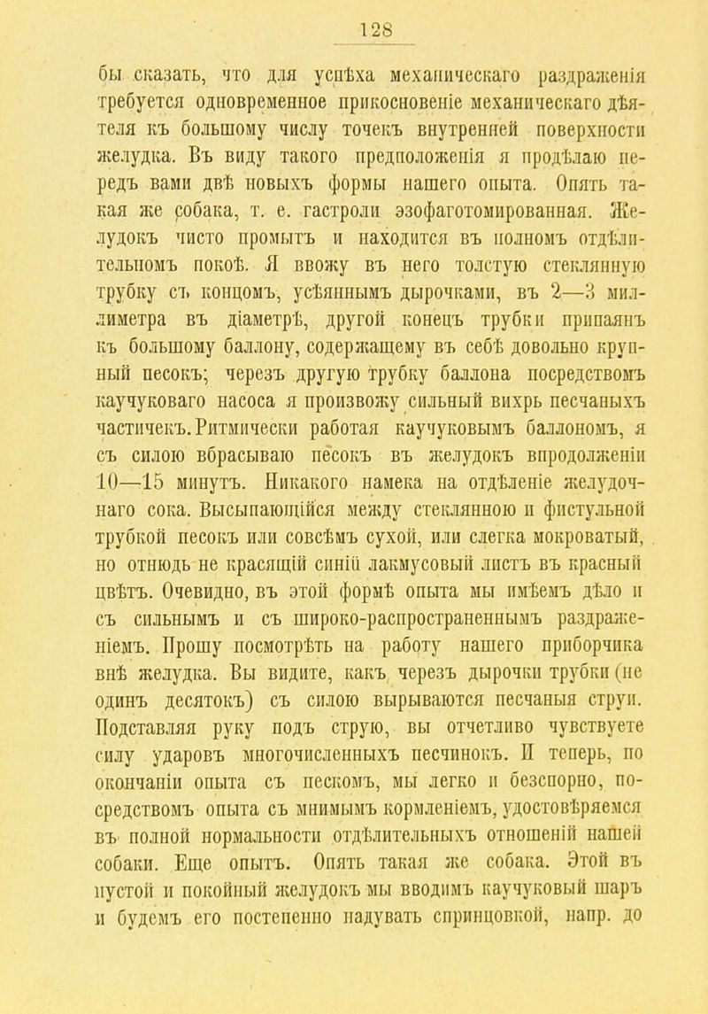 бы сказать, что для успѣха мехаііичсскаго раздраженія требуется одновременное прикосновеніе механическаго дѣя- теля къ большому числу точеиъ внутренней поверхности желудка. Въ виду такого предположепія я продѣлаю пе- редъ вами двѣ новыхъ формы нашего опыта. Опять та- кая же собака, т. е. гастроли эзофаготомированная. Же- лудокъ чисто проиытъ и находится въ полномъ отдѣли- телыюмъ покоѣ. Я ввожу въ него толстую стеклянную трубку съ концомъ, усѣяннымъ дырочками, въ 2—3 мил- лиметра въ діаметрѣ, другой конецъ трубки припаянъ къ большому баллону, содержащему въ себѣ довольно круп- ный песокъ; черезъ другую трубку баллона посредствомъ каучуковаго насоса я произвол^у сильный вихрь песчаныхъ частичекъ. Ритмически работая каучуковымъ баллономъ, я съ силою вбрасываю песокъ въ желудокъ впродолженіи 10—15 минутъ. Никакого намека на отдѣленіе желудоч- наго сока. Высыпающійся между стеклянною и фистульной трубкой песокъ или совсѣмъ сухой, или слегка мокроватый, но отнюдь не красящій синііі лакмусовый листъ въ красный цвѣтъ. Очевидно, въ этой формѣ опыта мы имѣемъ дѣло и съ сильнымъ и съ широко-распространеннымъ раздраже- ніемъ. Прошу посмотрѣть на работу нашего приборчика внѣ желудка. Вы видите, какъ черезъ дырочки трубки (не одинъ десятокъ) съ силою вырываются песчаныя струи. Подставляя руку подъ струю, вы отчетливо чувствуете силу ударовъ многочисленныхъ песчинокъ. И теперь, по окончаніи опыта съ пескомъ, мы легко и безспорно, по- средствомъ опыта съ мнимымъ кормленіемъ, удостовѣряемся ВЪ' полной нормальности отдѣлительныхъ отношеній нашей собаки. Еще опытъ. Опять такая же собака. Этой въ пустой и покойный Лѵслудокъ мы вводимъ каучуковый шаръ и будемъ его постепенно надувать спринцовкой, напр. до