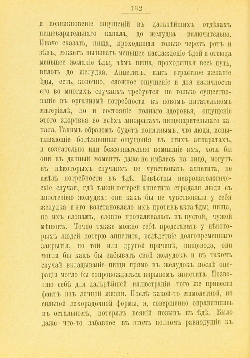 1Я2 _ И возііиішовеиіс ощущсній въ далыгГ.йшихъ отдѣлахъ ііищеварителыіаго канала, до лгелудка включительно. Иначе сказать, нища, проходящая только черезъ ротъ и зѣвъ, монгетъ вызывать меньшее наслажденіе ѣдой н отсюда меньшее н;елапіе ѣды, чЬмъ нища, проходящая весь путь, вплоть до желудка. Апнетитъ, какъ страстное Нѵеланіе ѣды, есть, конечно, слолшое ощущеніе и для наличности его во мпогихъ случаяхъ требуется не только существо- вапіе въ организмѣ потребности въ новомъ питательномъ матеріалѣ, по и состояніе полнаго здоровья, ощущеніе этого здоровья во всѣхъ анпаратахъ пищеварительнаго ка- пала. Такимъ образомъ будетъ нонятнымъ, что люди, испы- тывающіе болѣзненныя ощущенія въ этихъ анпаратахъ, и сознательно или безсознательно номпящіе ихъ, хотя бы они въ данный момептъ д^^же не имѣлись на лицо, могутъ въ нѣкоторыхъ случаяхъ не чувствовать аннетита, не имѣть потребности въ ѣдѣ. Ізвѣстны невропатологичс- скіе случаи, гдѣ такой потерей аппетита страдали люди съ аііэстезіею ліелудка: они какъ бы не чувствовали у себя л^елудка и это возстановляло ихъ противъ акта ѣды; нища, по ихъ словамъ, словно проваливалась въ пустой, чулсой мѣпіокъ. Точно такл:е моліно себѣ представать у нѣкото- рыхъ людей потерю аппетита, вслѣдствіе долговременнаго закрытія, но той или другой причинѣ, пищевода, они могли бы какъ бы забывать свой ліелудокъ и въ такомъ случаѣ вкладываніе нищи прямо въ ліелудокъ послѣ опе- раціи могло бы сопроволідаться взрывомъ аппетита. Позво- ляю себѣ для дальігіійшей иллюстраціи того ліе привести фактъ мзъ личной лшзни. ІІослѣ какой-то мимолетной, но сильной лихорадочной формы, я, совершенно оправившись въ остальпомъ, потсрялъ всякій позывъ къ ѣдѣ. Было дазке что-то забавное въ этомъ нолномъ равнодушіи къ