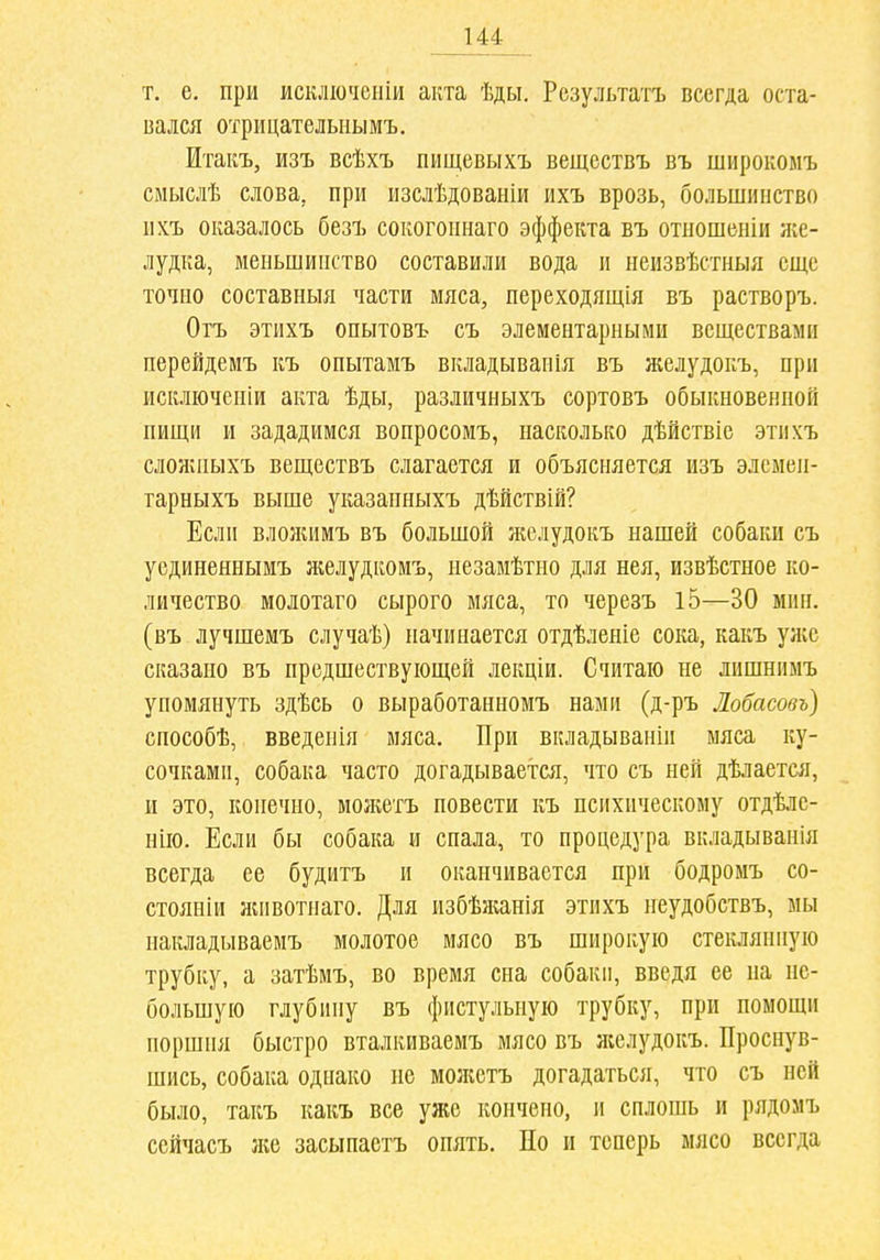 т. е, при исключспіи акта ѣды. Результата всегда оста- вался отрицателыіымъ. Итакъ, изъ всѣхъ пищевыхъ веществъ въ широкомъ смыслѣ слова, при изслѣдованіи ихъ врозь, большинство ихъ оказалось безъ сокогопнаго эффекта въ отношеиіи яіс- лудка, меиьшипство составили вода и неизвѣстныя еще точно составныя части мяса, переходящія въ растворъ. Отъ этихъ опытовъ съ элементарными веществами перейдемъ къ опытамъ вкладывапія въ желудокъ, при искліочеиій акта ѣды, различныхъ сортовъ обыкновенной пищи и зададимся вопросомъ, насколько дѣйствіе этпхъ сложныхъ веществъ слагается и объясняется изъ элеыен- тарныхъ выше указапныхъ дѣйствій? Если вложимъ въ большой желудокъ нашей собаки съ уединеннымъ желудкомъ, ііезавіѣтио для нея, извѣстное ко- личество молотаго сырого мяса, то черезъ 15—30 мин, (въ лучшемъ случаѣ) начинается отдѣленіе сока, какъ уліе сказано въ предшествующей лекціи. Считаю не лишніімъ упомянуть здѣсь о выработанномъ нами (д-ръ Лобасовъ) способѣ, введенія мяса. При вкладываніп мяса ку- сочками, собака часто догадывается, что съ ней дѣлается, и это, конечно, моікетъ повести къ психическому отдѣле- нію. Если бы собака и спала, то процедура вкладыванія всегда ее будитъ и оканчивается при бодромъ со- стоянии животиаго. Для избѣжанія этихъ пеудобствъ, мы накладываемъ молотое мясо въ широкую стеклянную трубку, а затѣмъ, во время сна собаки, введя ее на не- большую глубину въ фистульную трубку, при помощи поршня быстро вталкиваемъ мясо въ яіелудокъ. ІІросн)''в- шись, собака однако не молістъ догадаться, что съ ней было, такъ какъ все уже кончено, и сплошь и рядомъ сейчасъ }ке засыпаетъ опять. Но и теперь мясо всегда