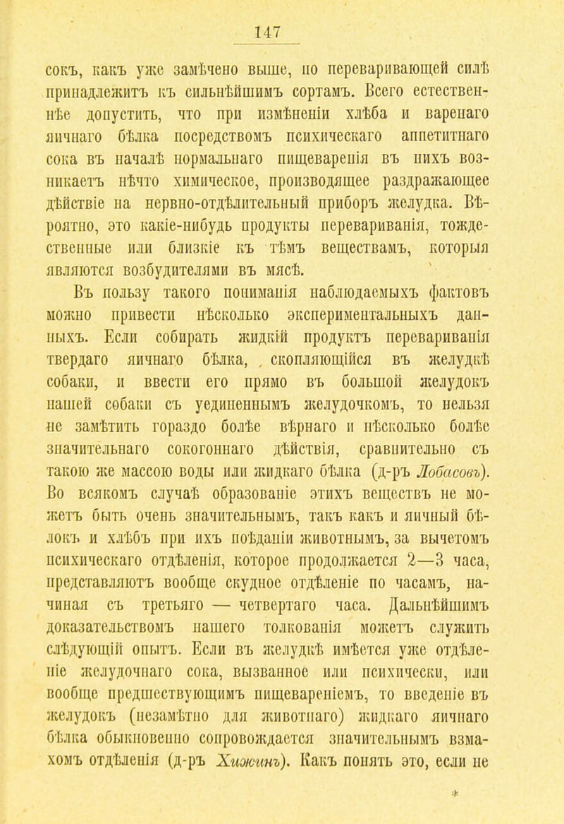 сокъ, какъ ул;с замѣчено выше, по переваривающей силѣ принадлелиітъ къ сильнѣйшимъ сортамъ. Всего естествен- нѣе допустить, что при измѣненіи хлѣба и варепаго яичнаго бѣлка посредствомъ психическаго аппетитиаго сока въ ыачалѣ нормальпаго пищеварепія въ пихъ воз- никаетъ нѣчто химическое, производящее раздраяіаіощее дѣйствіе на нервно-отдѣлительный приборъ лселудка. Вѣ- роятно, это какіе-нибудь продукты перевариванія, тожде- ственные или близкіе къ тѣмъ веществаиъ, которыя являются возбудителями въ мясѣ. Въ пользу такого поиимапія наблюдаемыхъ фактовъ можно привести нѣсколько экспериментальныхъ даи- пыхъ. Если собирать жидкій продуктъ перевариваніл твердаго яичнаго бѣлка, , скопляющейся въ желудкѣ собаки, и ввести его прямо въ большой лселудокъ паніей собаки съ уединеныымъ ліелудочкомъ, то нельзя не замѣтить гораздо болѣе вѣрнаго и нѣсколько болѣе зиачительнаго сокогошіаго дѣйствія, сравнительно съ такою же массою воды или лшдкаго бѣлка (д-ръ Лобасовъ). Во всякомъ случаѣ образованіе этихъ веществъ не мо- л;етъ быть очень значительнымъ, такъ какъ и яичный бѣ- локъ и хлѣбъ при ихъ поѣдапіи лиівотнымъ, за вычетомъ психическаго отдѣленія, которое продоллтется 2—3 часа, представляютъ вообще скудное отдѣленіе по часамъ, на- чиная съ третьяго — четвертаго часа. Дальнѣйшимъ доказательствомъ нашего толкованія молгетъ слулшть слѣдующій опытъ. Если въ лселудкѣ имѣется ул;е отдѣле- ніе ліелудочнаго сока, вызванное или психически, или вообще предшествующимъ пищеваренісмъ, то ввсденіе въ желудокъ (незамѣтио для лшвотнаго) лиідкаго яичнаго бѣлка обыкновеішо сопроволідастся значительнымъ взма- хомъ отдѣленія (д-ръ Хижшъ). Какъ понять это, если не