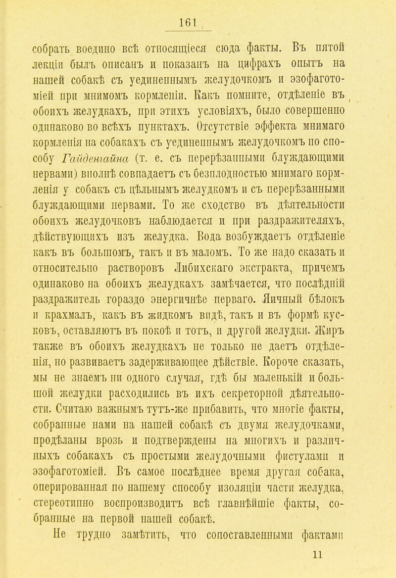 собрать воедино всѣ относящіеся сюда факты. Въ пятой лекцііі былъ описанъ и показаііъ на цнфрахъ опытъ на нашей собакѣ съ уединепнымъ }келудочкоыъ и эзофагото- ыіей при мнимомъ кормлеиіи. Какъ помните, отдѣленіе въ ^ обоихъ желудкахъ, при этихъ условіяхъ, было совершенно одинаково во всѣхъ пунктахъ. Отсутствіе эффекта мнимаго кормленія на собакахъ съ уединениымъ желудочкомъ но спо- собу Гайдетайна (т. е. СЪ перерѣзанпыми блуждаіош,ими нервами) виолнѣ совнадаетъ съ безплодностыо мнимаго корм- ленія у собакъ съ цѣльнымъ желудкомъ и съ перерѣзанными блуждаіош;нми нервами. То лге сходство въ дѣятельности обоихъ желудочковъ наблюдается и при раздражителяхъ, дѣйствующихъ изъ желудка. Вода возбуждаетъ отдѣленіе какъ въ большомъ, такъ и въ малоиъ. То же надо сказать и относительно растворовъ Либихскаго экстракта, причемъ одинаково на обоихъ желудкахъ замѣчается, что нослѣдиій раздражитель гораздо энергичнѣе нерваго. Яичный бѣлокъ и крахмалъ, какъ въ жидкомъ впдѣ, такъ и въ формѣ кус- ковъ, оставляютъ въ покоѣ и тотъ, и другой желудки. Жиръ также въ обоихъ желудкахъ не только не даетъ отдѣле- нія, но развиваетъ задерживаюпі;ее дѣйствіе. Короче сказать, мы не знаемъ ни одного случая, гдѣ бы маленькій и боль- шой }келудки расходились въ ихъ секреторной дѣятельно- сти. Считаю ваншымъ тутъ-ніе прибавить, что многіе факты, собранные нами на нашей собакѣ съ двумя }келудочками, продѣланы врозь и подтверждены на многихъ и различ- ныхъ собакахъ съ простыми желудочными фистуламп и эзофаготоміей. Въ самое нослѣднее время другая собака, оперированная по нашему способу изоляціи части желудка, стереотипно воспроизводитъ всѣ главнѣйшіе факты, со- бранные на первой нашей собакѣ. Не трудно замѣтить, что сопоставленными фактами 11