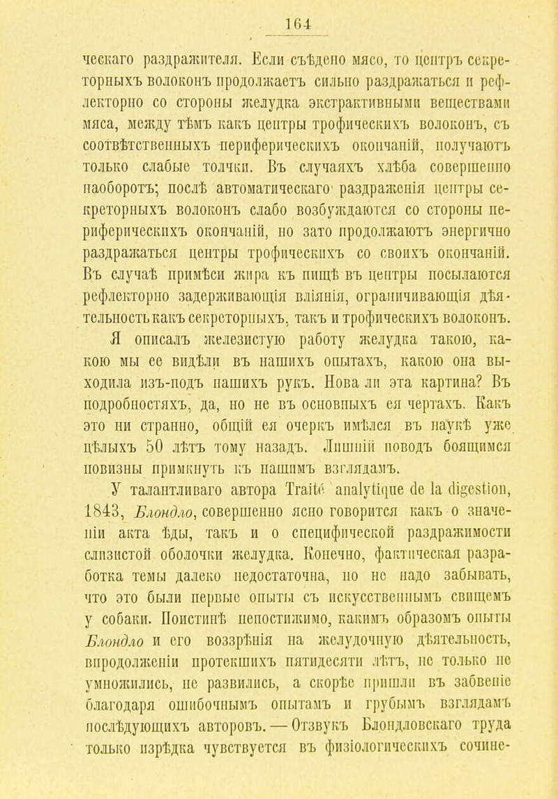 ческаго раздражителя. Если съѣдсііо мясо, то цсптръ ссіфе- торныхъ волоконъ продолжаетъ сильно раздражаться п реф- лекторпо со стороны ліелудка экстрактивными веществами мяса, между тѣмъ какъ центры трофическихъ волоконъ, съ соотвѣтственныхъ периферическихъ окончаній, иолучаіотъ только слабые толчки. Въ случаяхъ хлѣба совершенно наоборотъ; послѣ автоматическаго' раздраженія центры се- креторныхъ волоконъ слабо возбулсдаются со стороны пе- риферическихъ окончаній, но зато продолжаіотъ энергично раздрал;аться центры трофическихъ со своихъ окончаній. Въ случаѣ примѣси л;ира къ пищѣ въ центры посылаются рефлекторно задерлаівающія вліянія, ограничивающія дѣя- тельностькакъсекрсторныхъ, такъ и трофическихъ волоконъ. Я описалъ ліелезистуіо работу ліелудка такою, ка- кою мы ее видѣли въ нашихъ опытахъ, какою она вы- ходила изъ-подъ нашихъ рукъ. Нова ли эта картина? Въ подробностяхъ, да, по не въ основпыхъ ея чертахъ. Какъ это ни странно, общій ея очеркъ имѣлся въ наукѣ уже цѣлыхъ 50 лѣтъ тому назадъ. Лишііііі новодъ боящимся новизны примкнуть къ пашпмъ взглядамъ. У талантливаго автора ТгаіІ;{'. аиаіуііііпе (іе 1а (Іі^езііоп, 1843, Блондло, совершенно ясно говорится какъ о значе- ніи акта ѣды, такъ и о специфической раздраніимости слизистой оболочки ліелудка. Конечно, фактическая разра- ботка темы далеко недостаточна, но не надо забывать, что это были первые опыты съ искусственныиъ свищемъ у собаки. ГІоистииѣ пепостилиімо, какимъ образомъ опыты Блондло и его воззрѣнія на лгелудочную дѣятельиость, впродолліеніи протекшихъ пятидесяти лѣтъ, не только не умнолшлись, не развились, а скорѣе пришли въ забвепіс благодаря ошибочнымъ опытамъ и грубымъ взглядамъ послѣдующихъ авторовъ. — Отзвукъ Блондловскаго труда только изрѣдка чувствуется въ физіологическихъ сочине-