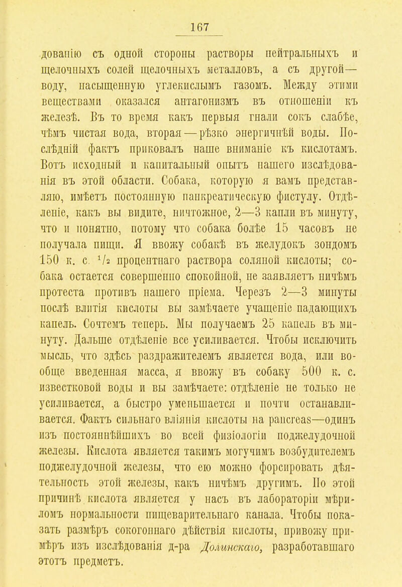 довапію съ одной стороны растворы нейтральныхъ и щелочпыхъ солей щелочныхъ ыеталловъ, а съ другой— воду, насыщенную углекислымъ газомъ. Меясду этими веществами оказался антагонизмъ въ отношеніи къ железѣ. Въ то время какъ первыя гнали сокъ слабѣе, чѣмъ чистая вода, вторая — рѣзко энергичнѣй воды. По- слѣдній фактъ нриковалъ наше вниманіе къ кислотамъ. Вотъ исходный и капитальный опытъ нашего изслѣдова- нія въ этой области. Собака, которую я вамъ представ- ляю, имѣетъ постоянную панкреатическую фистулу. Отдѣ- леніе, какъ вы видите, ничтожное, 2—3 капли въ минуту, что и понятно, потому что собака болѣе 15 часовъ не получала пищи. Я ввояіу собакѣ въ желудокъ зондомъ 150 к. с. Ѵа процентнаго раствора соляной кислоты; со- бака остается совершенно спокойной, не заявляетъ ничѣмъ протеста противъ нашего пріема. Черезъ 2—3 минуты послѣ влитія кислоты вы замѣчаете учащеніе падающихъ капель. Сочтемъ теперь. Мы получаемъ 25 капель въ ми- нуту. Дальше отдѣленіе все усиливается. Чтобы исключить мысль, что здѣсь раздранштелемъ является вода, или во- обще введенная масса, я ввоіку въ собаку 500 к. с. известковой воды и вы заиѣчаете: отдѣленіе не только не усиливается, а быстро уменьшается и почти останавли- вается. Фактъ сильнаго вліянія кислоты на раисгеаз—одинъ изъ постояннѣйшихъ во всей физіологіи поджелудочной железы. Кислота является такимъ могучимъ возбудителемъ поджелудочной железы, что ею можно форсировать дѣя- тельность этой железы, какъ ничѣмъ другимъ. По этой причинѣ кислота является у пасъ въ лабораторіи мѣри- ломъ нормальности пищеварительнаго канала. Чтобы пока- зать размѣръ сокогопнаго дѣйствія кислоты, привол;у при- мѣръ и.зъ изслѣдованія д-ра Долинскаго, разработавшаго этотъ предметъ.