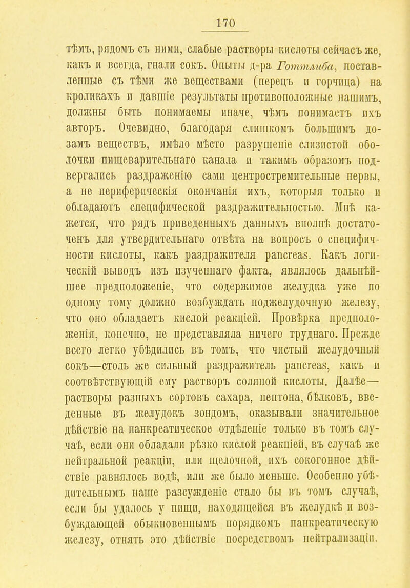 тѣмъ, рядомъ съ ними, слабые растворы кислоты сейчасъже, какъ и всегда, гнали сокъ. Опытг.і д-ра Готт.шба, постав- ленные съ тѣми яіе веществами (перецъ и горчица) на кроликахъ и давшіе результаты противоположные пашнмъ, долншы быть понимаемы иначе, чѣиъ понимаетъ ііхъ авторъ. Очевидно, благодаря слипшомъ большимъ до- замъ вещсствъ, имѣло мѣсто разрушеніе слизистой обо- лочки пищеварительнаго канала и такимъ образомъ под- вергались раздраженно сами центростремительные нервы, а не периферическія окончанія ихъ, которыя только и обладаіотъ специфической раздражительностью. Мнѣ ка- жется, что рядъ приведенныхъ данныхъ вполнѣ достато- ченъ для утвердительнаго отвѣта на вопросъ о специфич- ности кислоты, какъ раздражителя рапсгеаз. Какъ логи- ческій выводъ изъ изученнаго факта, являлось дальнѣй- шее предположеніе, что содержимое желудка уже по одному тому доллшо возбуждать подліелудочную яіелезу, что оно обладаетъ кислой реакціей. Провѣрка предполо- женія, конечно, не представляла ничего труднаго. Прежде всего легко убѣдились въ томъ, что чистый желудочный сокъ—столь же сильный раздраяіитель рапсгеаз, какъ и соотвѣтствуіощій ему растворъ соляной кислоты. Далѣе— растворы разныхъ сортовъ сахара, пептона, бѣлковъ, вве- денные въ Ліелудокъ зондомъ, оказывали значительное дѣйствіе на панкреатическое отдѣленіе только въ томъ слу- чаѣ, если они обладали рѣзко кислой реакціей, въ случаѣ же нейтральной реакціи, или щелочной, ихъ сокогонное дѣй- ствіе равнялось водѣ, или же было меньше. Особенно убѣ- дительпымъ наше разсужденіс стало бы въ томъ случаѣ, если бы удалось у пищи, находящейся въ лселудкѣ и воз- булідаіощей обыкновеннымъ порядкомъ панкреатическую иіелезу, отнять это дѣйствіе посрсдствомъ неитралпзаціи.