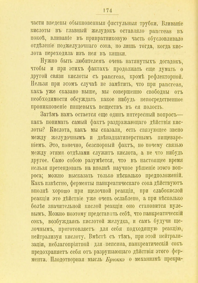 части введены обыкііовеііпыя фистульныя трубки. Вливаніе кислоты въ главный желудокъ оставляло раппгеаз въ нокоѣ, вливаніе въ привратниковуіо часть обусловливало отдѣленіе ноджелудочнаго соіга, но лишь тогда, когда кис- лота переходила изъ нея въ кишки. Нуяшо быть ліобителеиъ очень натянутыхъ догадокъ, чтобы и при этихъ фактахъ продолжать еще думать о другой связи кислоты съ рапсгеаз, кромѣ рефлекторной. Нельзя при этомъ случаѣ не замѣтить, что при рапсгеав, какъ уже сказано выше, мы совершенно свободны отъ необходимости обсулдать какое нибудь непосредственное нроникновеніе пищевыхъ веществъ въ ея полость. Затѣмъ намъ остается еще одинъ интересный вопросъ— какъ понимать самый фактъ раздражаіощаго дѣйствія кис- лоты? Кислота, какъ мы сказали, есть связующее звено между желудочиымъ и двѣнадцатинерстнымъ пищеваре- ніемъ. Это, конечно, безспорный фактъ, но почему связью между этими отдѣлами слулштъ кислота, а не что нйбудь другое. Само собою разумѣется, что въ настоящее время нельзя претендовать на внолнѣ научное рѣшеніе этого воп- роса; моншо высказать только нѣсколько предположеній. Какъ извѣстно, ферменты панкреатическаго сока дѣйствуютъ вполнѣ хорошо при щелочной реакціи, при слабокислой реакціи это дѣйствіе уже очень ослаблено, а при нѣсколько болѣе значительной кислой реакціи оно становится нуле- вымъ. Можно поэтому представить себѣ, что панкреатііческій сокъ, возбуждаясь кислотой ншлудка, и самъ будучи ще- лочиымъ, приготовляетъ для себя подходящую реакцію, нейтрализуя кислоту. Вмѣстѣ съ тѣмъ, при этой неіітралп- заціи, неблагопріятной для пепсина, панкреатическій сокъ предохраняетъ себя отъ разрушающаго дѣйствія этого фер- мента. Плодотворная мысль Брюккэ о мехаиизмѣ прекра-