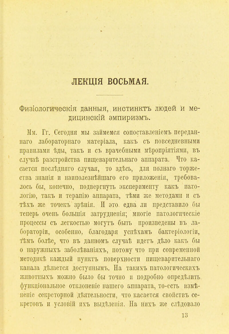 ЛЕКЦІЯ ВОСЬМАЯ. Физіологичеекія данныя, инетинктъ людей и ме- дицинекій эмпиризмъ. Мм. Гг. Сегодня мы займемся сопоставлеыіемъ передан- наго лабораторнаго ыатеріала, какъ съ повседневными правилами ѣды, такъ и съ врачебными мѣропріятіями, въ случаѣ разстройства пищеварительнаго аппарата. Что ка- сается послѣдняго случая, то здѣсь, для полнаго торн;е- ства знанія и паи полез нѣйшаго его приложенія, требова- лось бы, конечно, подвергнуть эксперименту какъ пато- логііо, такъ и терапііо аппарата, тѣми іке методами и съ тѣхъ же точекъ зрѣнія. И это едва ли представило бы теперь очень большія затрудненія; многіе патологическіе процессы съ легкостью могутъ быть произведены въ ла- бораторіи, особенно, благодаря успѣхамъ бактеріологіи, ймъ болѣе, что въ данномъ случаѣ идетъ дѣло какъ бы о наружпыхъ заболѣвапіяхъ, потому что при современной методикѣ каждый пунктъ поверхности пищеварительнаго канала дѣлается доступнымъ. На такихъ патологическихъ ліивоткыхъ молаіо было бы точно и подробно опредѣлить функціональное отклопеніе нашего аппарата, то-ссть измѣ- неиіе секреторной дѣятельности, что касается свойствъ се- нретовъ и условій ихъ выдѣлепія. На нихъ }ке слѣдовало 13