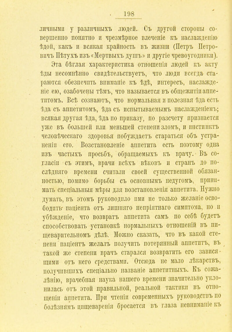 личными у различныхъ людей. Съ другой стороны со- вершенно понятно и чрезмѣрное влеченіе къ наслажденію ѣдой, какъ и всякая крайность въ ншзии (Петръ Петро- вичъ Пѣтухъ пзъ«Мертвыхъ душъ» и другіе чревоугодники). Эта бѣглая характеристика отношенія людей къ акту ѣды несомнѣнно свидѣтельствуетъ, что люди всегда ста- раются обезпечпть впимапіе къ ѣдѣ, интересъ, наслажде- ніе ею, озабочены тѣмъ, что называется въ общежитіп аппе- титомъ. Всѣ сознаютъ, что нормальная и полезная ѣда есть ѣда съ аппетитомъ, ѣда съ испытываеыымъ наслалгденіелъ; всякая другая ѣда, ѣда по приказу, по разсчету признается уже въ большей пли меньшей степени зломъ, и инстпнктъ человѣческаго здоровья побуждаетъ стараться объ устра- неніи его. Возстановленіе аппетита есть поэтому одна пзъ частыхъ просьбъ, обрап],аемыхъ къ врачу.' Въ со- гласіи съ этимъ, врачи всѣхъ вѣковъ и странъ до по- слѣдняго времени считали своей существенной обязан- ностью, помимо борьбы съ основпымъ недугомъ, прини- мать спеціальныя мѣры для возстановленія аппетита. Нужно думать, въ этомъ руководило ими не только желаніе осво- бодить- паціента отъ лишняго непріятнаго симптома, но и убѣікденіе, что возвратъ аппетита самъ по себѣ будетъ способствовать установкѣ нормальныхъ отношеній въ ші- щеварительномъ дѣлѣ. Можно сказать, что въ какой сте- пени паціентъ желалъ получить потерянный аппетитъ, въ ^ такой же степени врачъ старался возвратить его завися- щими отъ него средствами. Отсюда не мало лѣкарствъ, получившихъ спеціалыіо пазваніе аппетитныхъ. Къ сожа- лѣнію, врачебная наука нашего времени значительно укло- нилась отъ этой правильной, реальной тактики въ отно- щеніи аппетита. При чтеніи современныхъ руководствъ по болѣзнямъ цищеварснія бросается въ глаза невниманіе къ