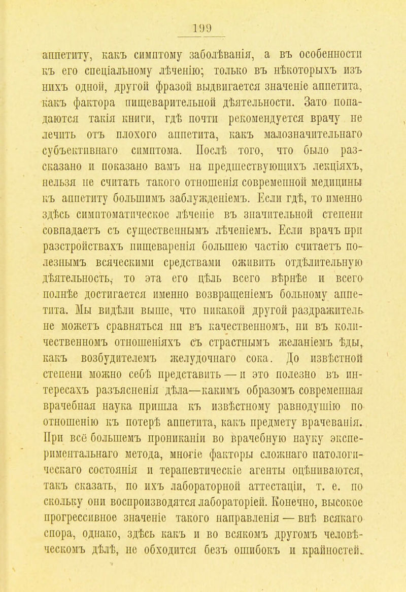 1У9 аппетиту, какъ симптому заболѣванія, а въ особенности къ его спеціальному лѣченііо; только въ нѣкоторыхъ изъ шіхъ одной, другой фразой выдвигается значеніе аппетита, какъ фактора пищеварительной дѣятельности. Зато попа- даются такія книги, гдѣ почти рекомендуется врачу не лечить отъ плохого аппетита, какъ малозначительнаго субъективнаго симптома. Послѣ того, что было раз- сказано и показано вамъ на предшествуіощихъ лекціяхъ, нельзя не считать такого отношенія современной медицины къ аппетиту большимъ заблужденіемъ. Если гдѣ, то именно здѣсь симптоматическое лѣченіе въ значительной степени совпадаетъ съ существеннымъ лѣченіемъ. Если врачъ при разстройствахъ нищеваренія большею частію считаетъ по- лезнымъ всяческими средствами оживить отдѣлительную дѣятельность, то эта его цѣль всего вѣрнѣе и всего- полнѣе достигается именно возвращеніемъ больному аппе- тита. Мы видѣли выше, что никакой другой раздражитель, не можетъ сравняться ни въ качественномъ, ни въ коли- чественномъ отношеніяхъ съ страстнымъ я^ланіемъ ѣды, какъ возбудителемъ желудочнаго сока. До извѣстной степени можно себѣ представить — и это полезно въ ин- тересахъ разъясненія дѣла—какимъ образомъ современная врачебная наука пришла къ извѣстному равнодушно по отношенію къ потерѣ аппетита, какъ предмету врачевапія. При всё большемъ проникаиіи во врачебную науку экспе- риментальнаго метода, многіе факторы слолгнаго патологи- чсскаго состоянія и тераневтическіе агенты оцѣниваются, такъ сказать, по ихъ лабораторной аттестаціи, т. е. по скольку они воспроизводятся лабораторіей. Конечно, высокое прогрессивное значеніе такого направленія — внѣ всякаго спора, однако, здѣсь какъ и во всякомъ другомъ человѣ- ческомъ дѣлѣ, не обходится безъ ошибокъ и крайностей.