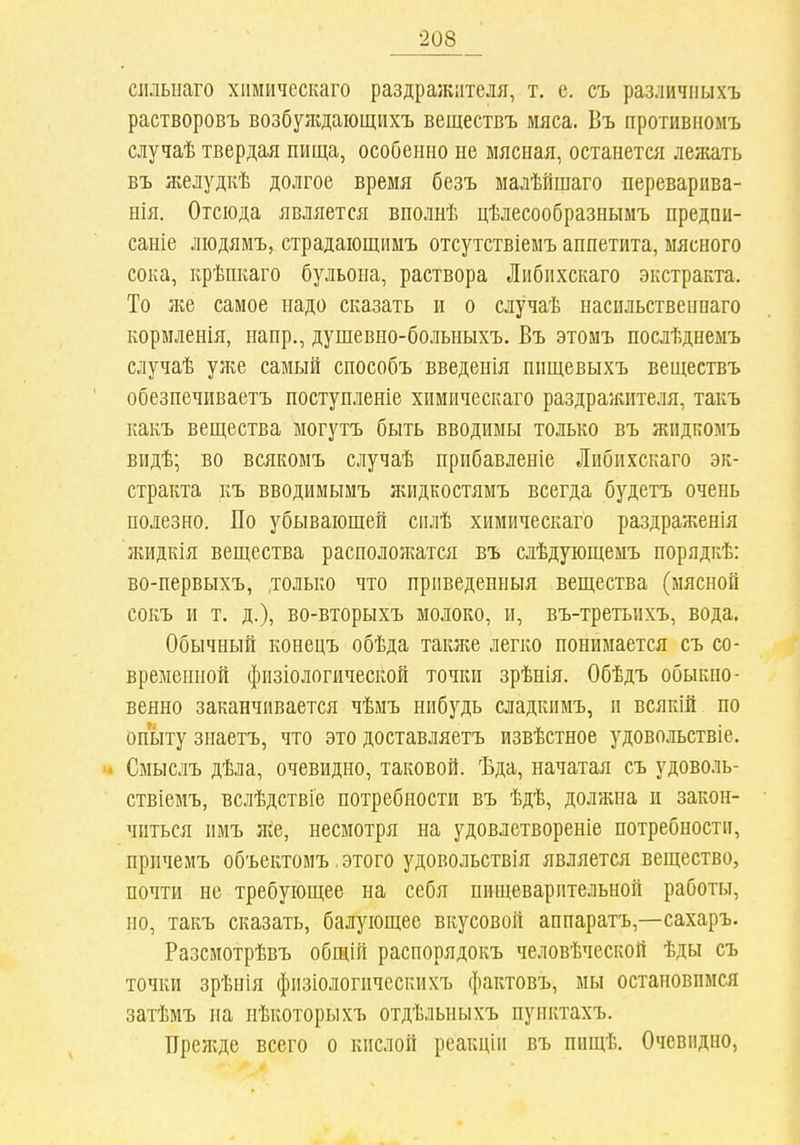 слльыаго хіімическаго раздражителя, т. е. съ различііыхъ растворовъ возбуждающихъ веществъ мяса. Въ противномъ случаѣ твердая пища, особенно не мясная, останется лежать въ желудкѣ долгое время безъ малѣйшаго переварпва- нія. Отсюда является вполнѣ цѣлесообразнымъ предпц- саніе ліодямъ, страдаіощіімъ отсутствіемъ аппетита, мясного сока, крѣпкаго бульона, раствора Либііхскаго экстракта. То же самое надо сказать и о случаѣ насильственнаго кормленія, напр., душевно-больныхъ. Въ этомъ послѣднемъ случаѣ уже самый способъ введенія шіщевыхъ веществъ обезпечиваетъ поступленіе химическаго раздражителя, такъ какъ вещества могутъ быть вводимы только въ жидпомъ видѣ; во всякомъ случаѣ прибавленіе Либихскаго эк- стракта къ вводимымъ жидкостямъ всегда будетъ очень полезно. По убывающей сплѣ химическаго раздраженія жидкія вещества распололгатся въ слѣдующемъ порядкѣ: во-первыхъ, ,только что приведенныя вещества (мясной сокъ и т. д.), во-вторыхъ молоко, и, въ-третьихъ, вода. Обычный конецъ обѣда также легко понимается съ со- временной физіологической точки зрѣнія. Обѣдъ обыкно- венно заканчивается чѣмъ нибудь сладкимъ, и всякій по опыту знаетъ, что это доставляетъ извѣстное удовольствіе. '* Смыслъ дѣла, очевидно, таковой. Ъда, начатая съ удоволь- ствіемъ, вслѣдствіе потребности въ ѣдѣ, должна и закон- читься пмъ яіе, несмотря на удовлетвореніе потребности, причемъ объектомъ , этого удовольствія является вещество, почти не требующее на себя пищеварительной работы, но, такъ сказать, балующее вкусовой апнаратъ,—сахаръ. Разсмотрѣвъ общій распорядокъ человѣческой ѣды съ точки зрѣнія физіологическихъ фактовъ, мы остановимся затѣмъ на иѣкоторыхъ отдѣльиыхъ пуиктахъ. Прежде всего о кислой реакцііі въ пищѣ. Очевидно,