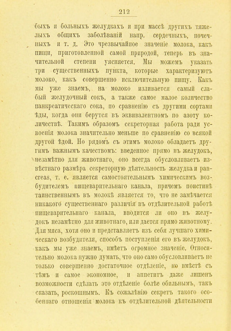 быхъ и больныхъ желудкахъ и при массѣ другііхъ тяже- лыхъ общихъ заболѣваній напр. сердечныхъ, почеч- ііыхъ и т. д. Это чрезвычайное значеніе молока, какъ пищи, приготовленной самой природой, теперь въ зна- чительной степени уясняется. Мы мояіеыъ указать три существенныхъ пункта, которые характеризуютъ молоко, какъ совершенно исключительную пищу. Какъ мы уліе знаемъ,. на молоко изливается самый сла- бый желудочный сокъ, а также самое малое количество панкреатическаго сока, по сравненію съ другими сортами ѣды, когда они берутся въ эквивалентномъ по азоту ко- личествѣ. Такимъ образомъ секреторная работа ради ус- военія молока значительно меньше по сравненію со всякой другой ѣдой. Но рядомъ съ этимъ молоко обладаетъ дру- гимъ важнымъ качествомъ: введенное прямо въ желудокъ, ѵнезамѣтно для животнаго, оно всегда обусловливаетъ пз- вѣстнаго размѣра секреторную дѣятельность желудка и рап- сгеаз, т. е. является самостоятельныиъ химическимъ воз- будителемъ пищеварптельнаго канала, прнчемъ поистинѣ таинственнымъ въ молокѣ является то, что не замѣчается никакого существеннаго различія въ отдѣлительной работѣ пищеварительнаго канала, вводится ли оно въ жел}''- докъ незамѣтно для животнаго, или дается прямо ліивотному. Для мяса, хотя оно и представляетъ изъ себя лучшаго хпми- ческаго возбудителя, способъ поступленія его въ лселудокъ, какъ мы узке знаемъ, имѣетъ огромное значеніе. Относи- тельно молока нужно думать, что оно само обусловливаетъ не только совершенно достаточное отдѣленіе, но вмѣстѣ съ тѣмъ и самое экономное, и аппетитъ даже лишенъ возмолиюсти сдѣлать это отдѣленіе болѣе обилыіымъ, такъ сказать, роскошнымъ, Къ сожалѣнію секретъ такого осо- беннаго отношенія молока къ отдѣлительной дѣятельпости