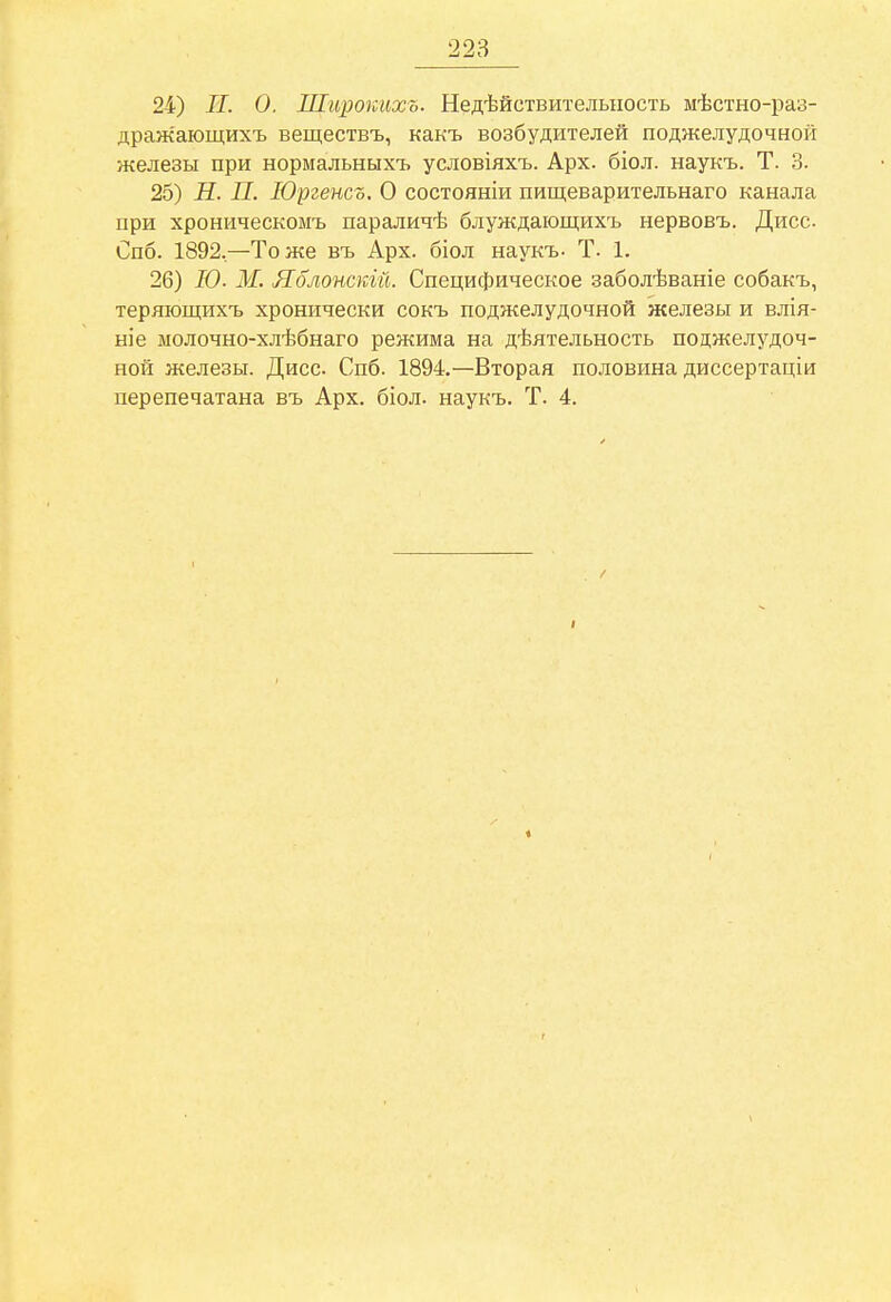 24) II. О. Широкихь. Недѣйствителыіость мѣстно-раз- дражающихъ веществъ, какъ возбудителей поджелудочной железы при нормальныхъ условіяхъ. Арх. біол. наукъ. Т. 3. 25) К. П. ІОргенсо. О состояніи пищеварительнаго канала при хроническомъ параличѣ блуждающихъ нервовъ. Дисс Спб. 1892,—Тоже въ Арх. біол наукъ. Т. 1. 26) Ю- М. Яолонскій. Специфическое заболѣваніе собакъ, теряющихъ хронически сокъ поджелудочной железы и влія- ніе молочно-хлѣбнаго режима на дѣятельность поджелудоч- ной железы. Дисс. Спб. 1894.—Вторая половина диссертаціи перепечатана въ Арх. біол. наукъ. Т. 4.