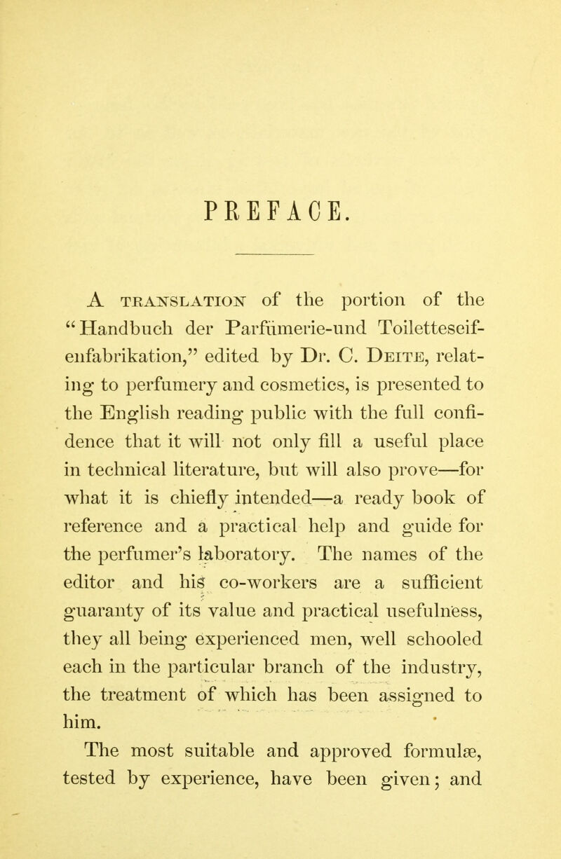 PREFACE. A TRANSLATION of the portion of the Handbuch der Parfiimerie-und Toiletteseif- eiifabrikation, edited by Dr. C. Deite, relat- ing to perfumery and cosmetics, is presented to the EngUsh reading pubUc with the full confi- dence that it will not only fill a useful place in technical literature, but will also prove—for what it is chiefly intended—a ready book of reference and a practical help and guide for the perfumer's laboratory. The names of the editor and his co-workers are a suflicient guaranty of its value and practical usefulness, they all being experienced men, well schooled each in the particular branch of the industry, the treatment of which has been assigned to him. The most suitable and approved formulae, tested by experience, have been given; and