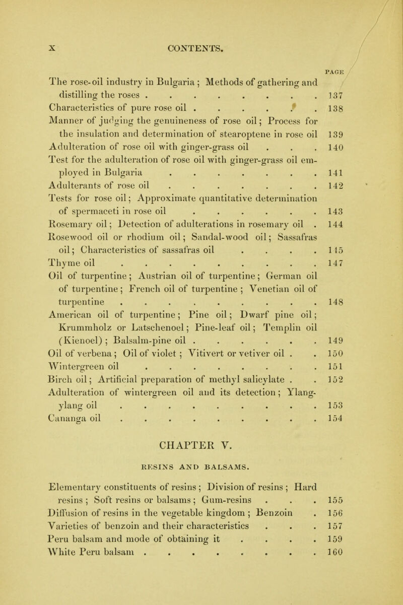 The rose-oil industry in Bulgaria ; Methods of gathering and distilling the roses . . . . . . . .137 Characteristics of pure rose oil . . . . * .138 Manner of judging the genuineness of rose oil; Process for the insulation and determination of stearoptene in rose oil 139 Adulteration of rose oil with ginger-grass oil . . .140 Test for the adulteration of rose oil with ginger-grass oil em- ployed in Bulgaria . . . . . . .141 Adulterants of rose oil . . . . . . .142 Tests for rose oil; Approximate quantitative determination of spermaceti in rose oil . . . . . .143 Rosemary oil; Detection of adulterations in rosemary oil . 144 RoscAvood oil or rhodium oil; Sandal-wood oil; Sassafras oil; Characteristics of sassafras oil . . . .115 Thyme oil . . . . . . . . .147 Oil of turpentine; Austrian oil of turpentine; German oil of turpentine; French oil of turpentine ; Venetian oil of turpentine ... ...... 148 American oil of turpentine; Pine oil; Dwarf pine oil; Krummholz or Latschenoel; Pine-leaf oil; Templin oil (Kienoel) ; Balsalm-pine oil . . . . . .149 Oil of verbena ; Oil of violet ; Vitivert or vetiver oil . . 150 Wintergreen oil . . . . . . . .151 Birch oil; Artificial preparation of methyl salicylate . .152 Adulteration of wintergreen oil and its detection; Ylang- ylang oil 153 Cananga oil . . . . . . . . .154 CHAPTER V. RESINS AND BALSAMS. Elementary constituents of resins ; Division of resins ; Hard resins ; Soft resins or balsams; Gum-resins . . . 155 Diffusion of resins in the vegetable kingdom ; Benzoin . 156 Varieties of benzoin and their characteristics . . .157 Peru balsam and mode of obtaining it . . . .159 White Peru balsam 160