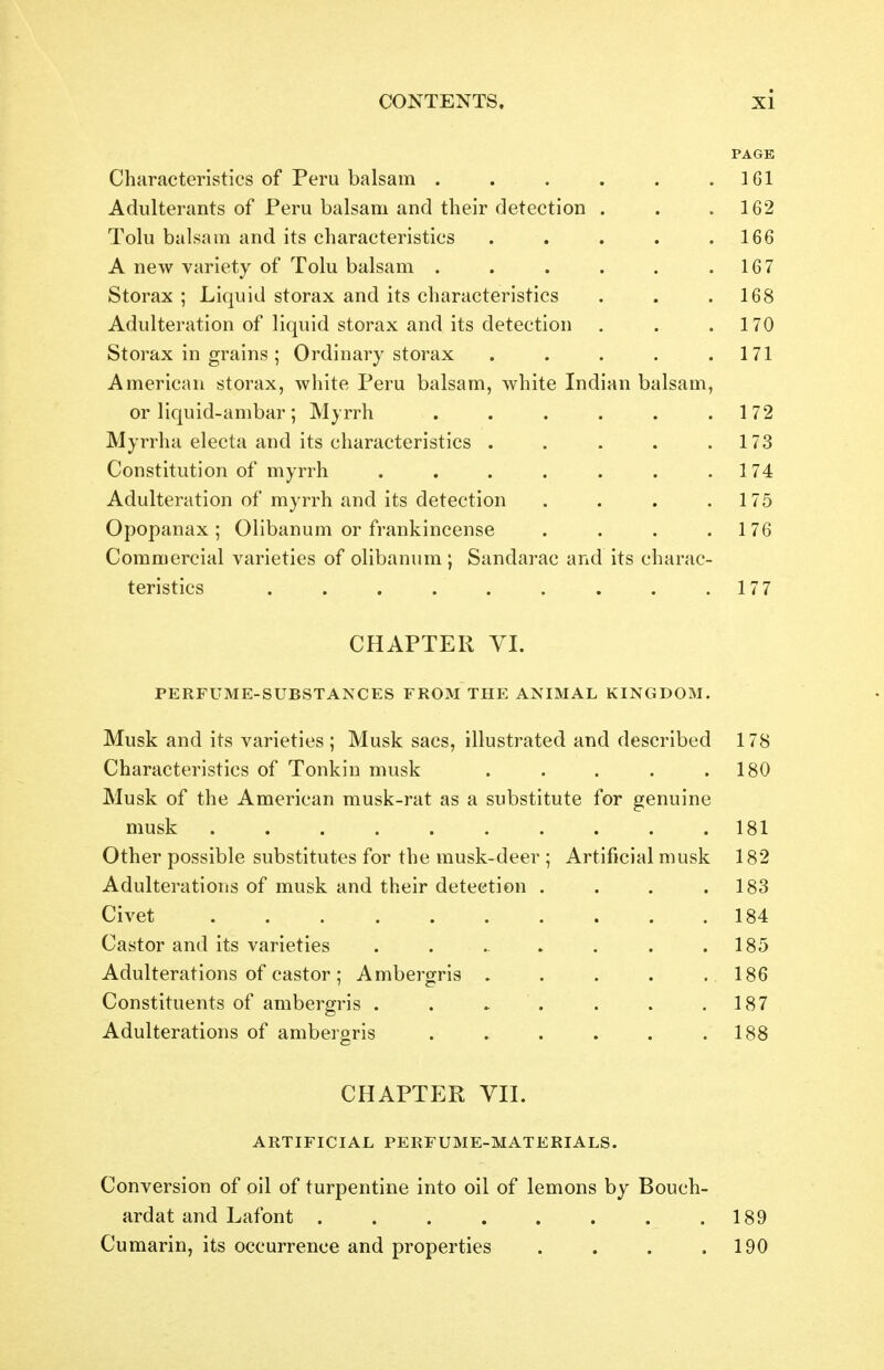 Al PAGE Characteristics of Peru balsam ...... 161 Adulterants of Peru balsam and their detection . 162 Tolu balsam and its characteristics ..... 166 A new variety of Tolu balsam ...... 167 Storax ; Liquid storax and its characteristics 168 Adulteration of liquid storax and its detection , 170 Storax in grains ; Ordinary storax ..... 171 American storax, white Peru balsam, white Indian balsam, or liquid-ambar ; Myrrh ...... 172 Myrrha electa and its characteristics ..... 173 Constitution of myrrh ....... 174 Adulteration of myrrh and its detection .... 175 Upopanax ; Olibanum or irankincense .... 1 76 Commercial varieties of olibanum ; Sandarac and its charac- 177 CHAPTER VI. ■pTT T> U'TTIV/T 1? GrTTJaTAAJ/^TTG TTUOTVT T T-T T? A ATTTVT A T IT T AT r2 T» O TVT Jr 11j x\ i? U iVl lij-o U JjO I A IN O r-o r -K\J1»1 1 Ixr^ iilNliVlAlj iV, 1 IN Ur U U i>i • Musk and its varieties ; Musk sacs, illustrated and described 178 Characteristics of Tonkin musk ..... 180 Musk of the American musk-rat as a substitute for genuine 181 Other possible substitutes for the musk-deer ; Artificial musk 182 Adulterations of musk and their detection .... 183 184 Castor and its varieties ....... 185 Adulterations of castor 5 Ambergris 186 Constituents of ambergris . . » . 187 Adulterations of ambergris ...... 188 CHAPTER VII. AUTTTPTr^TA r r>'ljT>T7'TT'l\TT7' T\T ATL'^'DTATC! AH, I m ll^lAlj IrtLtiH V al Hi-M.A I Jtl.±vlAljS5. Conversion of oil of turpentine into oil of lemons by Bouch- ardat and Lafont ........ 189 Cumarin, its occurrence and properties .... 190
