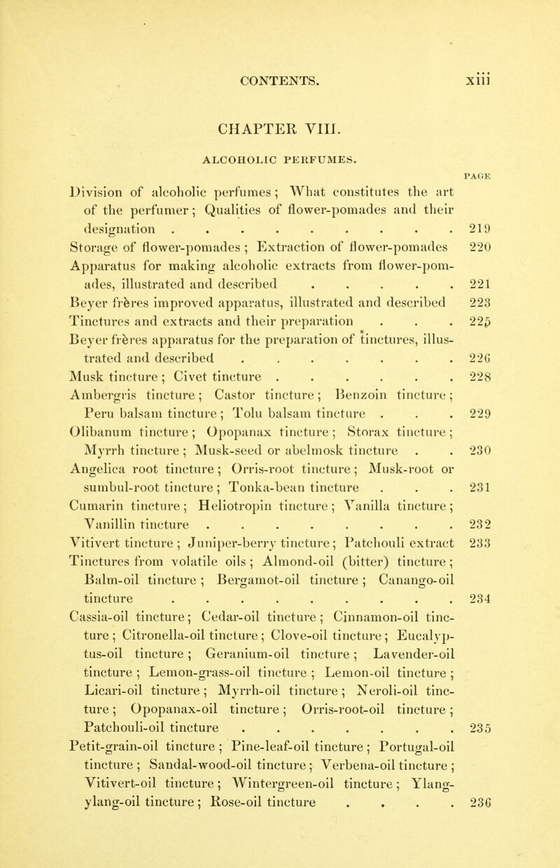 CHAPTER VIIl. ALCOHOLIC PERFUMES. PAGE Division of alcoholic perfumes; What constitutes the art of the perfumer; Qualities of flower-pomades and their designation . . . . . . . . .219 Storage of flower-pomades ; Extraction of flower-pomades 220 Apparatus for making alcoholic extracts from flower-pom- ades, illustrated and described ..... 221 Beyer frferes improved apparatus, illustrated and described 223 Tinctures and extracts and their preparation . . .225 Beyer frferes apparatus for the preparation of tinctures, illus- trated and described . , . , . . .226 Musk tincture ; Civet tincture ...... 228 Ambergris tincture ; Castor tincture ; Benzoin tincture; Peru balsam tincture; Tolu balsam tincture . . . 229 Olibanum tincture ; Opopanax tincture ; Storax tincture ; Myrrh tincture; Musk-seed or abelmosk tincture . . 230 Angelica root tincture; Orris-root tincture; Musk-root or sumbul-root tincture; Tonka-bean tincture . . . 231 Cumarin tincture; Heliotropin tincture; Vanilla tincture; Yanillin tincture 232 Vitivert tincture ; Juniper-berry tincture ; Patchouli extract 233 Tinctures from volatile oils ; Almond-oil (bitter) tincture; Balm-oil tincture; Bergamot-oil tincture; Canango-oil tincture 234 Cassia-oil tincture; Cedar-oil tincture; Cinnamon-oil tinc- ture ; Citronella-oil tincture; Clove-oil tincture; Eucalyp- tus-oil tincture ; Geranium-oil tincture ; Lavender-oil tincture ; Lemon-grass-oil tincture ; Lemon-oil tincture ; Licari-oil tincture; Myrrh-oil tincture; Neroli-oil tinc- ture ; Opopanax-oil tincture; Orris-root-oil tincture; Patchouli-oil tincture . . . . , . .235 Petit-grain-oil tincture ; Pine-leaf-oil tincture; Portugal-oil tincture ; Sandal-wood-oil tincture; Verbena-oil tincture ; Vitivert-oil tincture; Wintergreen-oil tincture; Ylang- ylang-oil tincture; Rose-oil tincture .... 236