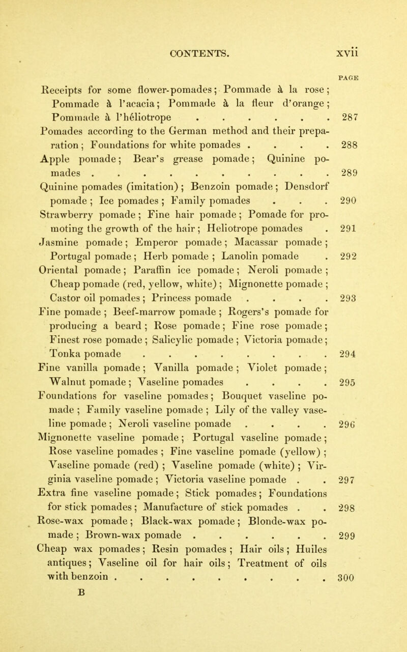 PAGE lleceipts for some flower-pomades; Pommade k la rose; Pommade k I'acacia; Pommade k la fleur d'orange; Pommade k I'heliotrope 287 Pomades according to the German method and their prepa- ration ; Foundations for white pomades .... 288 Apple pomade; Bear's grease pomade; Quinine po- mades .......... 289 Quinine pomades (imitation) ; Benzoin pomade ; Densdorf pomade ; Ice pomades ; Family pomades . . . 290 Strawberry pomade ; Fine hair pomade ; Pomade for pro- moting the growth of the hair ; Heliotrope pomades . 291 Jasmine pomade; Emperor pomade; Macassar pomade ; Portugal pomade ; Herb pomade ; Lanolin pomade . 292 Oriental pomade; Paraffin ice pomade; Neroli pomade ; Cheap pomade (red, yellow, white) ; Mignonette pomade ; Castor oil pomades ; Princess pomade . . . .293 Fine pomade ; Beef-marrow pomade ; Rogers's pomade for producing a beard ; Rose pomade; Fine rose pomade ; Finest rose pomade ; Salicylic pomade ; Victoria pomade; Tonka pomade ........ 294 Fine vanilla pomade; Vanilla pomade ; Violet pomade; Walnut pomade; Vaseline pomades .... 295 Foundations for vaseline pomades; Bouquet vaseline po- made ; Family vaseline pomade ; Lily of the valley vase- line pomade ; Neroli vaseline pomade .... 296 Mignonette vaseline pomade; Portugal vaseline pomade ; Rose vaseline pomades ; Fine vaseline pomade (yellow) ; Vaseline pomade (red) ; Vaseline pomade (white) ; Vir- ginia vaseline pomade ; Victoria vaseline pomade . .297 Extra fine vaseline pomade; Stick pomades; Foundations for stick pomades ; Manufacture of stick pomades . . 298 Rose-wax pomade ; Black-wax pomade ; Blonde-wax po- made ; Brown-wax pomade ...... 299 Cheap wax pomades; Resin pomades ; Hair oils; Huiles antiques; Vaseline oil for hair oils; Treatment of oils with benzoin 300 B