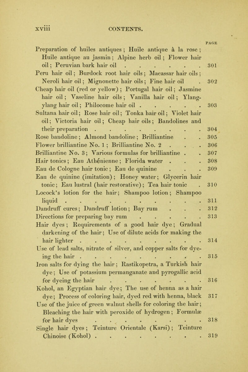 PAGE Preparation of huiles antiques ; Huile antique k la rose ; Huile antique au jasmin; Alpine herb oil; Flower hair oil; Peruvian bark hair oil ...... 301 Peru hair oil; Burdock root hair oils; Macassar hair oils; Neroli hair oil; Mignonette hair oils ; Fine hair oil . 302 Cheap hair oil (red or yellow) ; Portugal hair oil; Jasmine hair oil; Vaseline hair oils ; Vanilla hair oil; Ylang- ylang hair oil; Philocome hair oil . . . . . 303 Sultana hair oil; Rose hair oil; Tonka hair oil; Violet hair oil; Victoria hair oil; Cheap hair oils; Bandolines and their preparation ........ 304 Rose bandoline ; Almond bandoline ; Brilliantine . . 305 Flower brilliantine No. 1 ; Brilliantine No. 2 . ... 306 Brilliantine No. 3; Various formulas for brilliantine . . 307 Hair tonics; Eau Athenienne ; Florida water . . . 308 Eau de Cologne hair tonic ; Eau de quinine . . . 309 Eau de quinine (imitation) ; Honey water; Glycerin hair tonic; Eau lustral (hair restorative) ; Tea hair tonic . 310 Locock's lotion for the hair; Shampoo lotion; Shampoo liquid 311 Dandruff cures; Dandruff lotion ; Bay rum . . .312 Directions for preparing bay rum . . . . .313 Hair dyes ; Requirements of a good hair dye; Gradual darkening of the hair; Use of dilute acids for making the hair lighter . . . . . . . . .314 Use of lead salts, nitrate of silver, and copper salts for dye- ing the hair . . . . . . . . .315 Iron salts for dying the hair; Rastikopetra, a Turkish hair dye; Use of potassium permanganate and pyrogallic acid for dyeing the hair . . . . . . .316 Kohol, an Egyptian hair dye; The use of henna as a hair dye; Process of coloring hair, dyed red with henna, black 317 Use of the juice of green walnut shells for coloring the hair; Bleaching the hair with peroxide of hydrogen ; Formulae for hair dyes . . . . . . . .318 Single hair dyes ; Teinture Orientale (Karsi) ; Teinture Chinoise (Kohol) 319