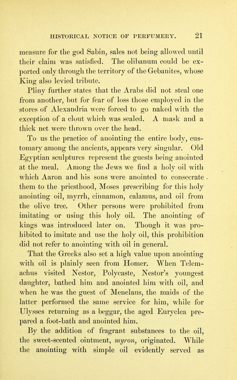 measure for the god Sabin, sales not being allowed until their claim was satisfied. The olibanum could be ex- ported only through the territory of the Gebanites, whose King also levied tribute. Pliny further states that the Arabs did not steal one from another, but for fear of loss those employed in the stores of Alexandria were forced to go naked with the exception of a clout which was sealed. A mask and a thick net were thrown over the head. To us the practice of anointing the entire body, cus- tomary among the ancients, appears very singular. Old Egyptian sculptures represent the guests being anointed at the meal. Among the Jews we find a holy oil with which Aaron and his sons were anointed to consecrate them to the priesthood, Moses prescribing for this holy anointing oil, myrrh, cinnamon, calamus, and oil from the olive tree. Other persons were prohibited from imitating or using this holy oil. The anointing of kings was introduced later on. Though it was pro- hibited to imitate and use the holy oil, this prohibition did not refer to anointing with oil in general. That the Greeks also set a high value upon anointing with oil is plainly seen from Homer. When Telem- achus visited Nestor, Polycaste, Nestor's youngest daughter, bathed him and anointed him with oil, and when he was the guest of Menelaus, the maids of the latter performed the same service for him, while for Ulysses returning as a beggar, the aged Euryclea pre- pared a foot-bath and anointed him. By the addition of fragrant substances to the oil, the sweet-scented ointment, myron, originated. While the anointing with simple oil evidently served as