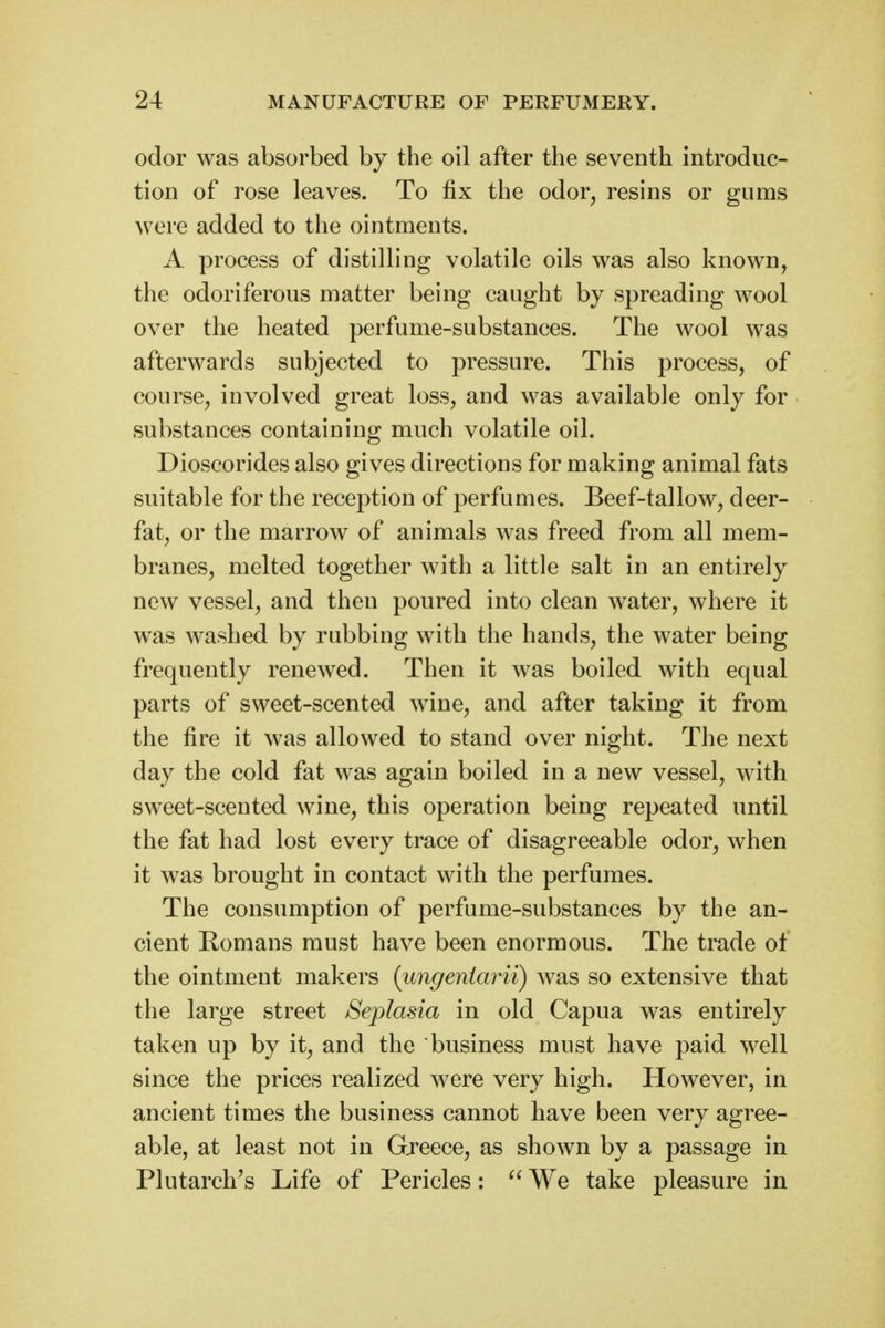 odor was absorbed by the oil after the seventh introduc- tion of rose leaves. To fix the odor, resins or gums were added to the ointments. A process of distilling volatile oils was also known, the odoriferous matter being caught by spreading wool over the heated perfume-substances. The wool was afterwards subjected to pressure. This process, of course, involved great loss, and was available only for substances containing much volatile oil. Dioscorides also gives directions for making animal fats suitable for the reception of perfumes. Beef-tallow, deer- fat, or the marrow of animals was freed from all mem- branes, melted together with a little salt in an entirely new vessel, and then poured into clean water, where it was washed by rubbing with the hands, the water being frequently renewed. Then it was boiled with equal parts of sweet-scented wine, and after taking it from the fire it was allowed to stand over night. The next day the cold fat was again boiled in a new vessel, with sweet-scented wine, this operation being repeated until the fat had lost every trace of disagreeable odor, when it was brought in contact with the perfumes. The consumption of perfume-substances by the an- cient Romans must have been enormous. The trade ot the ointment makers (ungeniarii) Avas so extensive that the large street Seplasia in old Capua was entirely taken up by it, and the business must have paid well since the prices realized were very high. However, in ancient times the business cannot have been very agree- able, at least not in Greece, as shown by a passage in Plutarch's Life of Pericles:  We take pleasure in