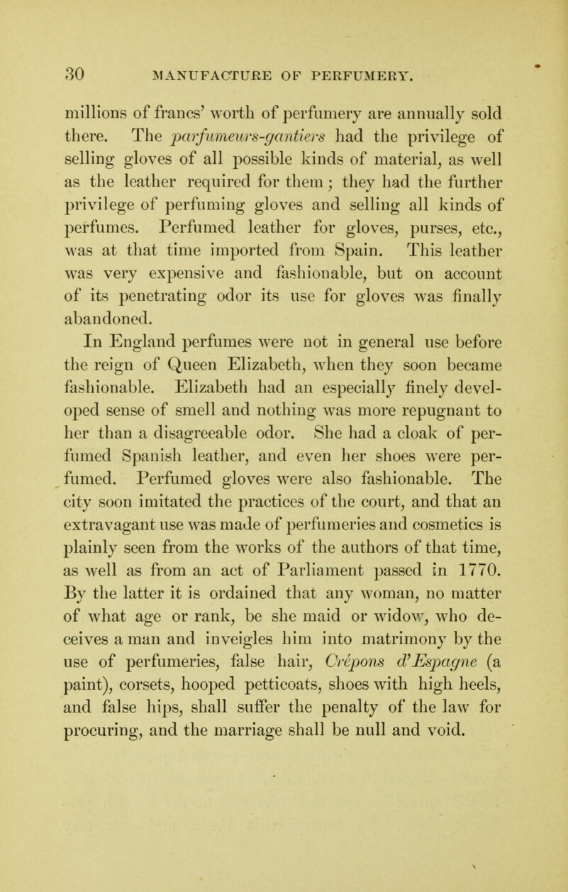 millions of francs' worth of perfumery are annually sold there. The imrfumeurs-gantiers had the privilege of selling gloves of all possible kinds of material, as well as the leather required for them; they had the further privilege of perfuming gloves and selling all kinds of perfumes. Perfumed leather for gloves, purses, etc., was at that time imported from Spain. This leather was very expensive and fashionable, but on account of its penetrating odor its use for gloves was finally abandoned. In England perfumes were not in general use before the reign of Queen Elizabeth, when they soon became fashionable. Elizabeth had an especially finely devel- oped sense of smell and nothing was more repugnant to her than a disagreeable odor. She had a cloak of per- fumed Spanish leather, and even her shoes were per- fumed. Perfumed gloves were also fashionable. The city soon imitated the practices of the court, and that an extravagant use was made of perfumeries and cosmetics is plainly seen from the works of the authors of that time, as well as from an act of Parliament passed in 1770. By the latter it is ordained that any woman, no matter of what age or rank, be she maid or widow, who de- ceives a man and inveigles him into matrimony by the use of perfumeries, false hair, Crepons d^Espagne (a paint), corsets, hooped petticoats, shoes with high heels, and false hips, shall suffer the penalty of the law for procuring, and the marriage shall be null and void.