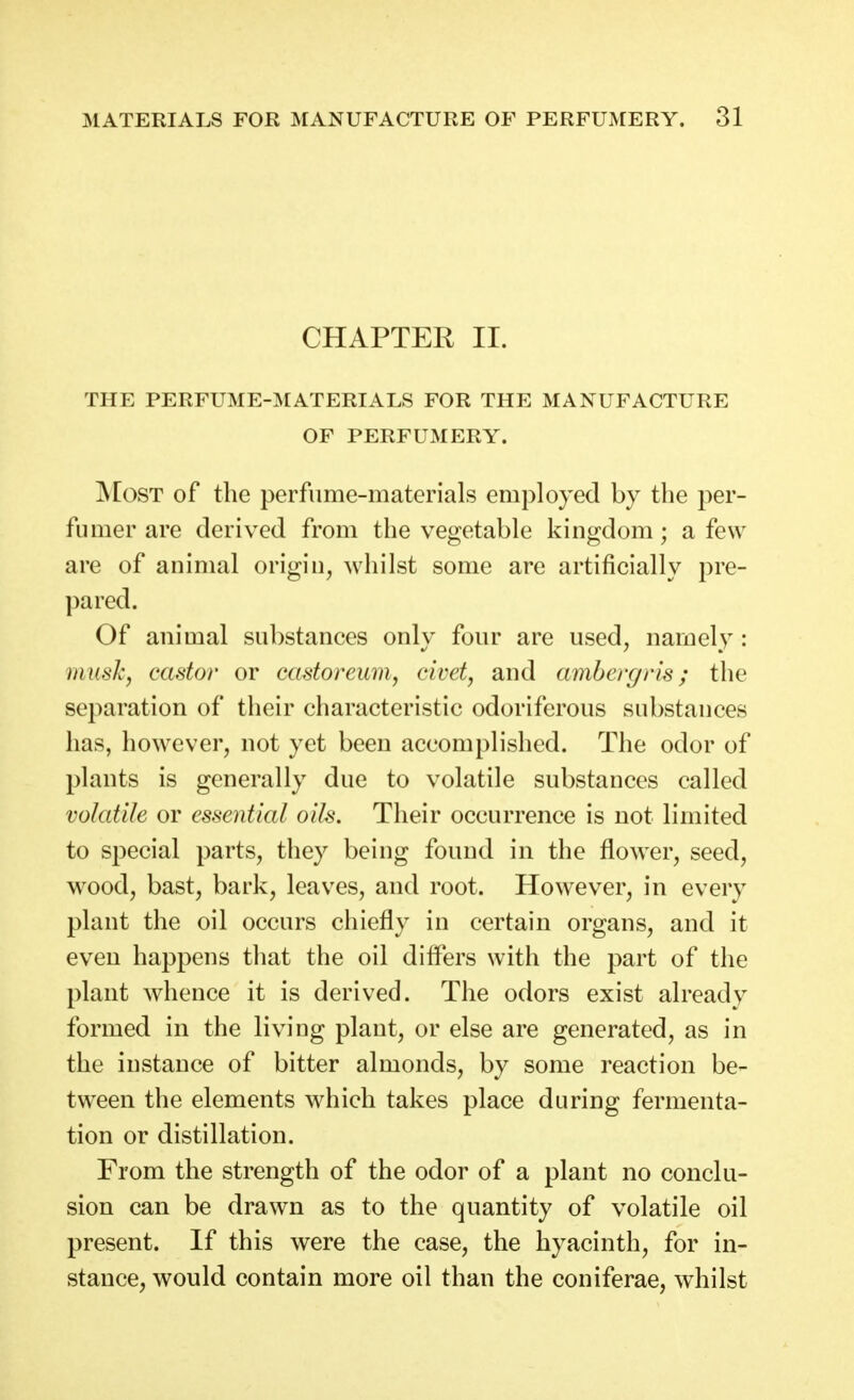 CHAPTER II. THE PERFUME-MATERIALS FOR THE MANUFACTURE OF PERFUMERY. ]\IosT of the perfume-materials employed by the per- fumer are derived from the vegetable kingdom; a few are of animal origin, whilst some are artificially pre- pared. Of animal substances only four are used, namely: musk, castor or castoreum, civet, and ambergris; the separation of their characteristic odoriferous substances has, however, not yet been accomplished. The odor of plants is generally due to volatile substances called volatile or essential oils. Their occurrence is not limited to special parts, they being found in the flower, seed, wood, bast, bark, leaves, and root. However, in every plant the oil occurs chiefly in certain organs, and it even happens that the oil differs with the part of the plant whence it is derived. The odors exist already formed in the living plant, or else are generated, as in the instance of bitter almonds, by some reaction be- tween the elements which takes place during fermenta- tion or distillation. From the strength of the odor of a plant no conclu- sion can be drawn as to the quantity of volatile oil present. If this were the case, the hyacinth, for in- stance, would contain more oil than the coniferae, whilst