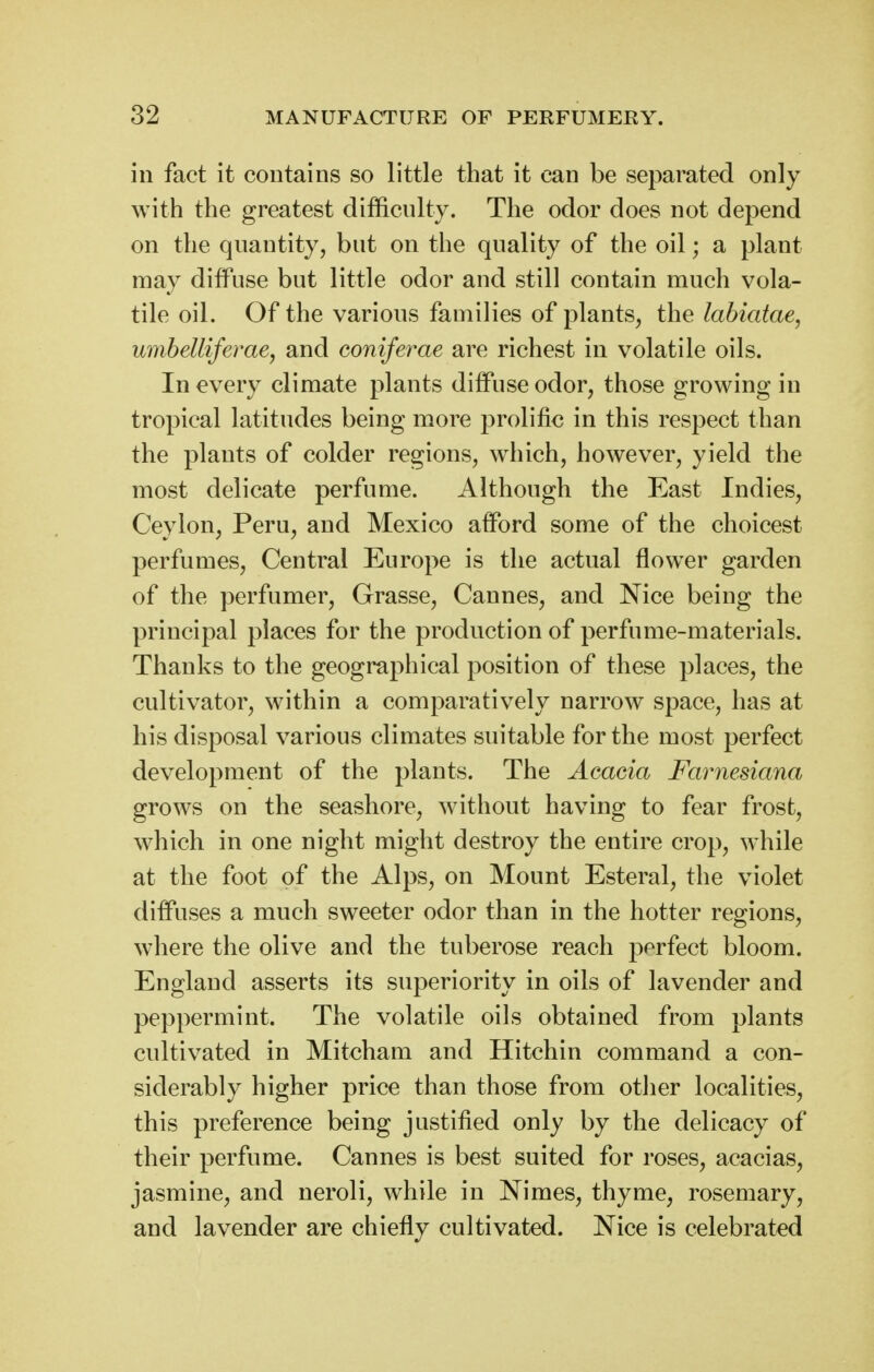 in fact it contains so little that it can be separated only with the greatest difficnlty. The odor does not depend on the quantity, but on the quality of the oil; a plant may diffuse but little odor and still contain much vola- tile oil. Of the various families of plants, the labiatae, myibellifeme, and coniferae are richest in volatile oils. In every climate plants diffuse odor, those growing in tropical latitudes being more prolific in this respect than the plants of colder regions, which, however, yield the most delicate perfume. Although the East Indies, Ceylon, Peru, and Mexico afford some of the choicest perfumes. Central Europe is the actual flower garden of the perfumer, Grasse, Cannes, and Nice being the principal places for the production of perfume-materials. Thanks to the geographical position of these places, the cultivator, within a comparatively narrow space, has at his disposal various climates suitable for the most perfect development of the plants. The Aeacia Farnesiana grows on the seashore, without having to fear frost, which in one night might destroy the entire crop, while at the foot of the Alps, on Mount Esteral, the violet diffuses a much sweeter odor than in the hotter regions, where the olive and the tuberose reach perfect bloom. England asserts its superiority in oils of lavender and peppermint. The volatile oils obtained from plants cultivated in Mitcham and Hitchin command a con- siderably higher price than those from other localities, this preference being justified only by the delicacy of their perfume. Cannes is best suited for roses, acacias, jasmine, and neroli, while in Nimes, thyme, rosemary, and lavender are chiefly cultivated. Nice is celebrated