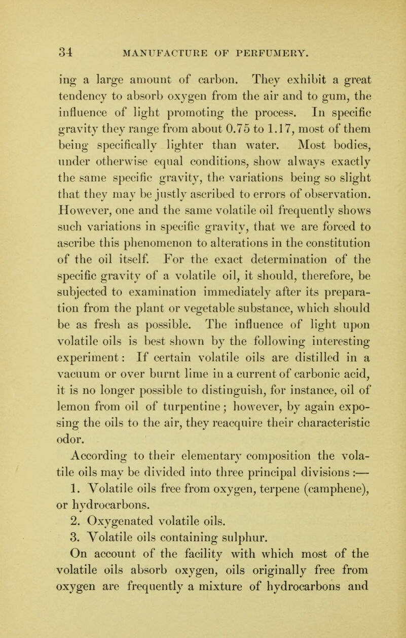 ing a large amount of carbon. They exhibit a great tendency to absorb ox^-gen from the air and to gum, the influence of light promoting the process. In specific gravity they range from about 0.75 to 1.17, most of them being specifically lighter than water. Most bodies, under otherwise equal conditions, show always exactly the same specific gravity, the variations being so slight that they may be justly ascribed to errors of observation. However, one and the same volatile oil frequently shows such variations in specific gravity, that we are forced to ascribe this phenomenon to alterations in the constitution of the oil itself For the exact determination of the specific gravity of a volatile oil, it should, therefore, be subjected to examination immediately after its prepara- tion from the plant or vegetable substance, which should be as fresh as possible. The influence of light upon volatile oils is best shown by the following interesting experiment: If certain volatile oils are distilled in a vacuum or over burnt lime in a current of carbonic acid, it is no longer possible to distinguish, for instance, oil of lemon from oil of turpentine; however, by again expo- sing the oils to the air, they reacquire their characteristic odor. According to their elementary composition the vola- tile oils may be divided into three principal divisions :— 1. Volatile oils free from oxygen, terpene (camphene), or hydrocarbons. 2. Oxygenated volatile oils. 3. Volatile oils containing sulphur. On account of the facility with which most of the volatile oils absorb oxygen, oils originally free from oxygen are frequently a mixture of hydrocarbons and