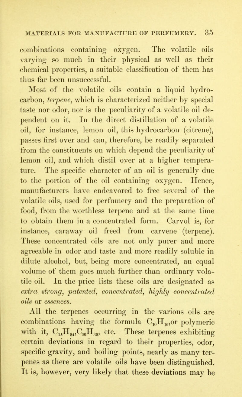 combinations containing oxygen. The volatile oils varying so much in their physical as well as their chemical properties, a suitable classification of them has thus far been unsuccessful. Most of the volatile oils contain a liquid hydro- carbon, terpene, which is characterized neither by special taste nor odor, nor is the peculiarity of a volatile oil de- j)endent on it. In the direct distillation of a volatile oil, for instance, lemon oil, this hydrocarbon (citrene), passes first over and can, therefore, be readily separated from the constituents on which depend the peculiarity of lemon oil, and which distil over at a higher tempera- ture. The specific character of an oil is generally due to the portion of the oil containing oxygen. Hence, manufacturers have endeavored to free several of the volatile oils, used for perfumery and the preparation of food, from the worthless terpene and at the same time to obtain them in a concentrated form. Carvol is, for instance, caraway oil freed from carvene (terpene). These concentrated oils are not only purer and more agreeable in odor and taste and more readily soluble in dilute alcohol, but, being more concentrated, an equal volume of them goes much further than ordinary vola- tile oil. In the price lists these oils are designated as extra strong, patented, concentrated, highly concentrated oils or essences. All the terpenes occurring in the various oils are combinations having the formula CjoII,g,or polymeric with it, CjjHg^jCgoHgj, etc. These terpenes exhibiting certain deviations in regard to their properties, odor, specific gravity, and boiling points, nearly as many ter- penes as there are volatile oils have been distinguished. It is, however, very likely that these deviations may be