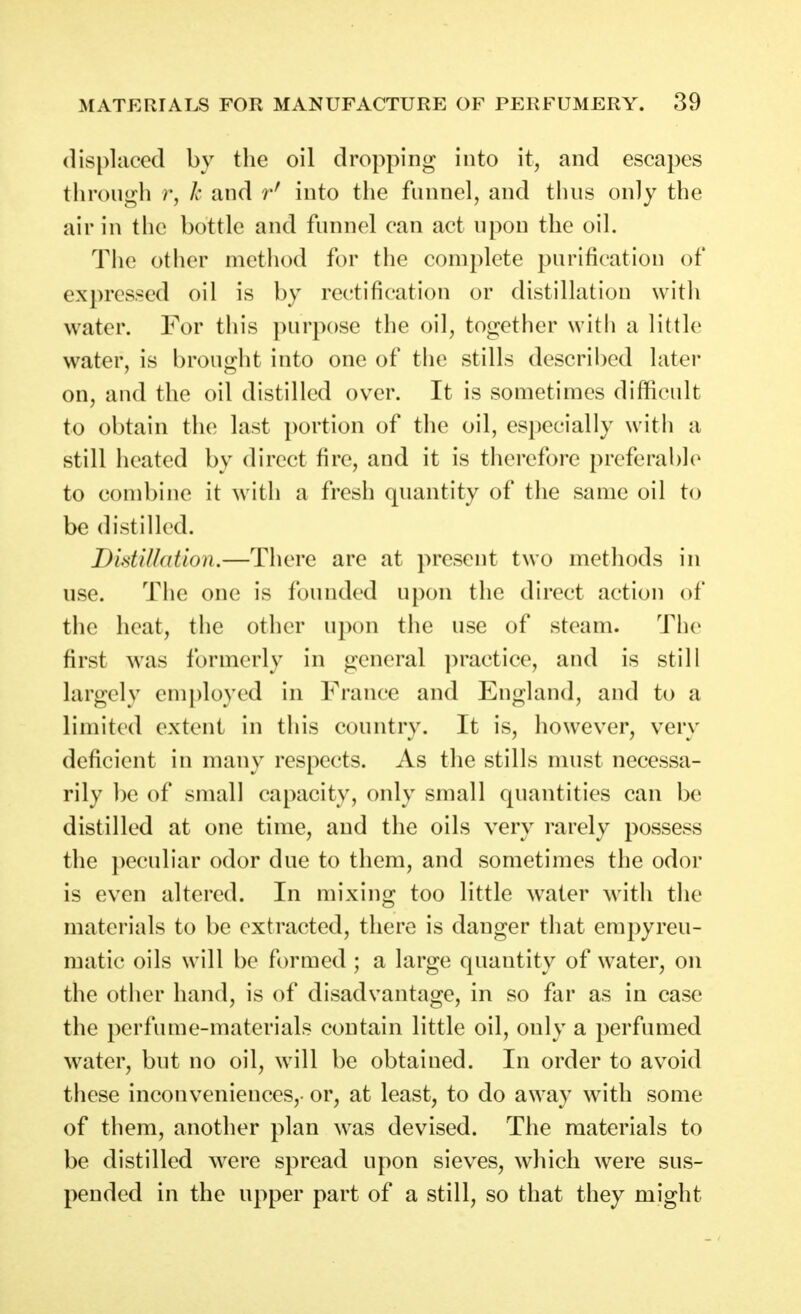 displaced by the oil dropping into it, and escapes throngh r, k and r' into the fnnnel, and tluis only the air in the bottle and fnnnel can act upon the oil. The other method for the complete purification of expressed oil is by rectification or distillation with water. For this purpose the oil, together with a little water, is brought into one of the stills described later on, and the oil distilled over. It is sometimes difficult to obtain the last portion of the oil, especially with a still heated by direct fire, and it is therefore preferable to combine it with a fresh quantity of the same oil to be distilled. Didilhdion.—There are at present two methods in use. The one is founded upon the direct action of the heat, the other upon the use of steam. The first was formerly in general practice, and is still largely employed in France and England, and to a limited extent in this country. It is, however, very deficient in many respects. As the stills must necessa- rily be of small capacity, only small quantities can be distilled at one time, and the oils very rarely possess the peculiar odor due to them, and sometimes the odor is even altered. In mixing too little water with the materials to be extracted, there is danger that empyreu- matic oils will be formed ; a large quantity of water, on the other hand, is of disadvantage, in so far as in case the perfume-materials contain little oil, only a perfumed water, but no oil, will be obtained. In order to avoid these inconveniences,- or, at least, to do away with some of them, another plan was devised. The materials to be distilled were spread upon sieves, which were sus- pended in the upper part of a still, so that they might