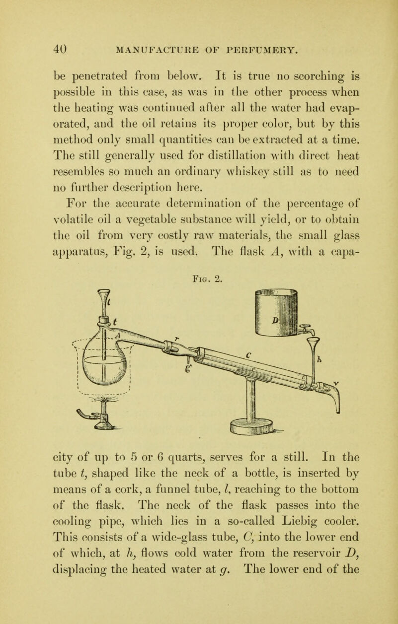 be penetrated from below. It is true no scorching is possible in this case, as was in the other process when the heating was continued after all the water had evap- orated, and the oil retains its proper color^ but by this method only small quantities can be extracted at a time. The still generally used for distillation ^vith direct heat resembles so much an ordinary whiskey still as to need no further description liere. For the accurate determination of the percentage of volatile oil a vegetable substance will yield, or to obtain the oil from very costly raw materials, the small glass apparatus, Fig. 2, is used. The flask A, with a capa- FiG. 2. city of up to 5 or 6 quarts, serves for a still. In the tube t, shaped like the neck of a bottle, is inserted by means of a cork, a funnel tube, reaching to the bottom of the flask. The neck of the flask passes into the cooling pipe, which lies in a so-called Liebig cooler. This consists of a wide-glass tube, C, into the lower end of which, at flows cold water from the reservoir D, displacing the heated water at g. The lower end of the