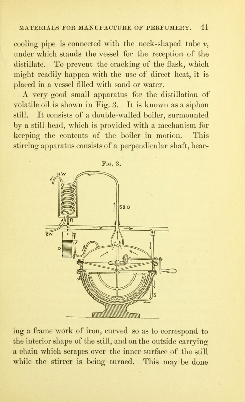 cooling pipe is connected with the neck-shaped tube under which stands the vessel for the reception of the distillate. To prevent the cracking of the flask, which might readily happen with tlie use of direct heat, it is placed in a vessel filled with sand or water. A very good small apparatus for the distillation of volatile oil is shown in Fig. 3. It is known as a siphon still. It consists of a double-walled boiler, surmounted by a still-head, which is provided with a mechanism for keeping the contents of the boiler in motion. This stirring apparatus consists of a perpendicular shaft, bear- FiG. 3. ing a frame work of iron, curved so as to correspond to the interior shape of the still, and on the outside carrying a chain which scrapes over the inner surface of the still while the stirrer is being turned. This may be done