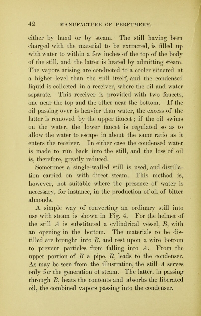 either by hand or by steam. The still having been charged with the material to be extracted, is filled up with water to within a few inches of the top of the body of the still, and the latter is heated by admitting steam. The vapors arising are conducted to a cooler situated at a higher level than the still itself, and the condensed liquid is collected in a receiver, where the oil and water separate. This receiver is provided w^ith two faucets, one near the top and the other near the bottom. If the oil passing over is heavier than water, the excess of the latter is removed by the upper faucet; if the oil swims on the water, the lower faucet is regulated so as to allow the water to escape in about the same ratio as it enters the receiver. In either case the condensed water is made to run back into the still, and the loss of oil is, therefore, greatly reduced. Sometimes a single-walled still is used, and distilla- tion carried on with direct steam. This method is, however, not suitable where the presence of water is necessary, for instance, in the production of oil of bitter almonds. A simple way of converting an ordinary still into use with steam is shown in Fig. 4. For the helmet of the still A is substituted a cylindrical vessel, B, with an opening in the bottom. The materials to be dis- tilled are brought into B, and rest upon a wire bottom to prevent particles from falling into A. From the upper portion of B a pipe, R, leads to the condenser. As may be seen from the illustration, the still A serves only for the generation of steam. The latter, in passing through B, heats the contents and absorbs the liberated oil, the combined vapors passing into the condenser.