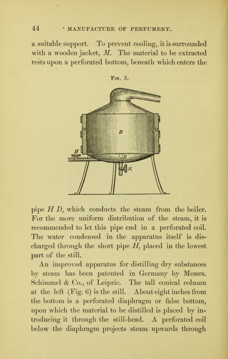 a suitable support. To prevent cooling, it is surrounded with a wooden jacket, M. The material to be extracted rests upon a perforated bottom, beneath which enters the Fig. 5. pipe H D, which conducts the steam from the boiler. For the more uniform distribution of the steam, it is recommended to let this pipe end in a perforated coil. The water condensed in the apparatus itself is dis- charged through the short pipe H, placed in the lowest part of the stilL An improved apparatus for distilling dry substances by steam has been patented in Germany by Messrs. Schimmel & Co., of Leipzic. The tall conical column at the left (Fig. 6) is the still. About eight inches from the bottom is a perforated diaphragm or false bottom, upon which the material to be distilled is placed by in- troducing it through the still-head. A perforated coil below the diaphragm projects steam upwards through