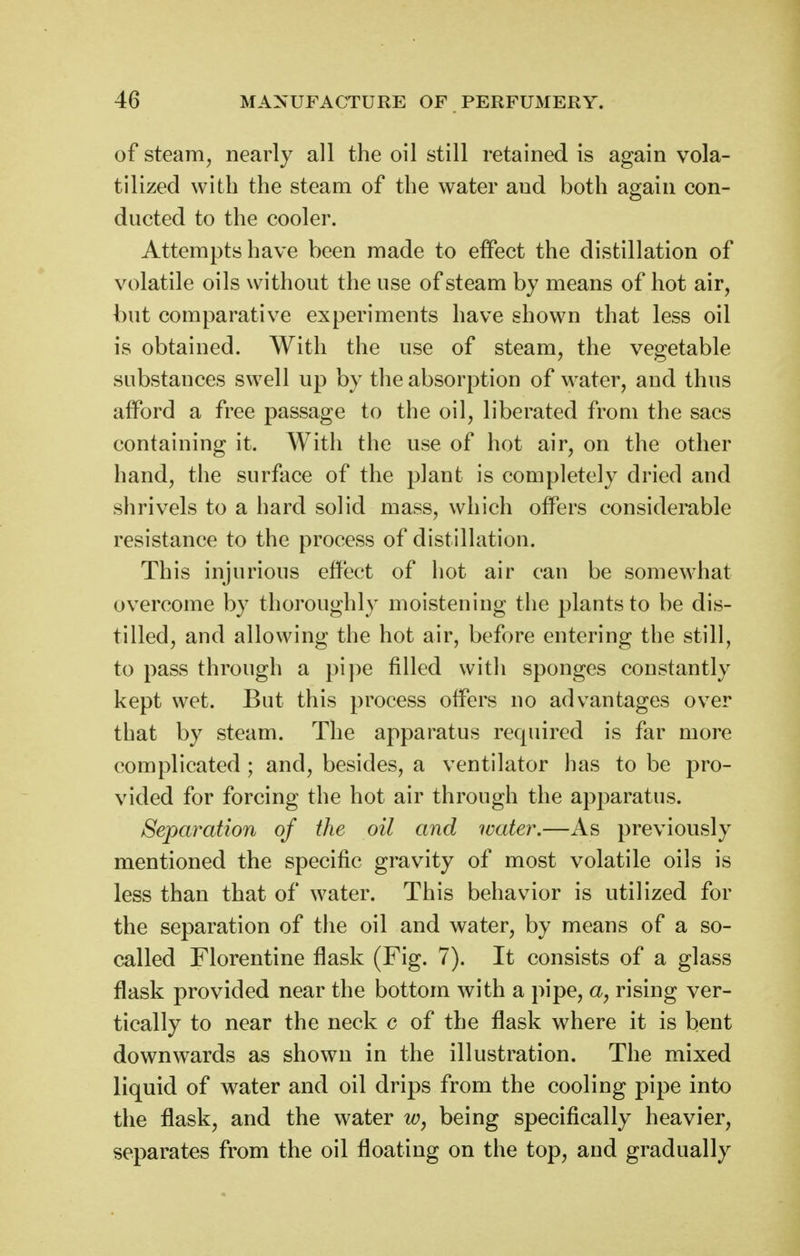 of steam, nearly all the oil still retained is again vola- tilized with the steam of the water and both again con- ducted to the cooler. Attempts have been made to effect the distillation of volatile oils without the use of steam by means of hot air, but comparative experiments have shown that less oil is obtained. With the use of steam, the vegetable substances swell up by the absorption of water, and thus afford a free passage to the oil, liberated from the sacs containing it. With the use of hot air, on the other hand, the surface of the plant is completely dried and shrivels to a hard solid mass, which offers considerable resistance to the process of distillation. This injurious effect of hot air can be somewhat ov^ercome by thoroughly moistening the plants to be dis- tilled, and allowing the hot air, before entering the still, to pass through a pipe filled with sponges constantly kept wet. But this process offers no advantages over that by steam. The apparatus required is far more complicated ; and, besides, a ventilator has to be pro- vided for forcing the hot air through the apparatus. Separation of the oil and water.—As previously mentioned the specific gravity of most volatile oils is less than that of water. This behavior is utilized for the separation of the oil and water, by means of a so- called Florentine flask (Fig. 7). It consists of a glass flask provided near the bottom with a pipe, a, rising ver- tically to near the neck c of the flask where it is bent downwards as shown in the illustration. The mixed liquid of water and oil drips from the cooling pipe into the flask, and the water Wj being specifically heavier, separates from the oil floating on the top, and gradually