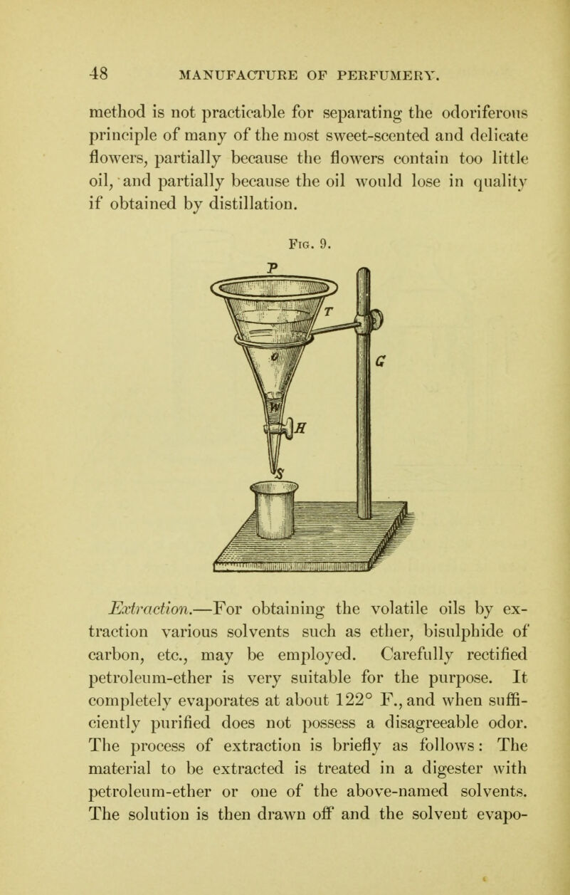 raethod is not practicable for separating the odoriferous principle of many of the roost sweet-scented and delicate flowers^ partially because the flowers contain too little oil, and partially because the oil would lose in quality if obtained by distillation. Fig. 9. Extraction.—For obtaining the volatile oils by ex- traction various solvents such as ether, bisulphide of carbon, etc., may be employed. Carefully rectified petroleum-ether is very suitable for the purpose. It completely evaporates at about 122° F.,and when suffi- ciently purified does not possess a disagreeable odor. The process of extraction is briefly as follows: The material to be extracted is treated in a digester with petroleum-ether or one of the above-named solvents. The solution is then drawn off and the solvent evapo-