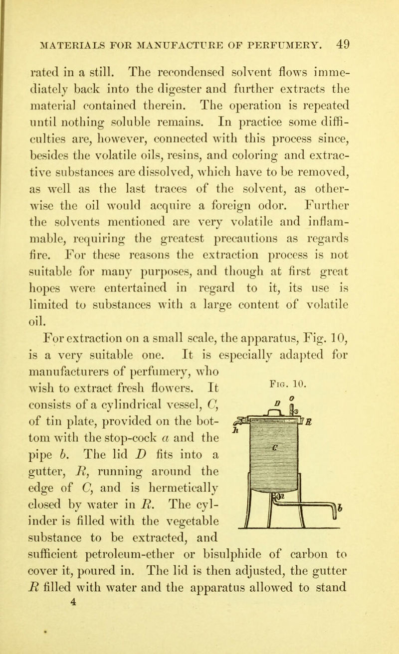 rated in a still. The recondcnsccl solvent flo\ys imme- diately back into the digester and further extracts the material contained therein. The operation is repeated nntil nothing soluble remains. In practice some diffi- culties are, however, connected with this process since, besides the volatile oils, resins, and coloring and extrac- tive substances are dissolved, which have to be removed, as well as the last traces of the solvent, as other- wise the oil would acquire a foreign odor. Further the solvents mentioned are very volatile and inflam- mable, requiring the greatest precautions as regards fire. For these reasons the extraction process is not suitable for many purposes, and though at first great hopes were entertained in regard to it, its use is limited to substances with a large content of volatile oil. For extraction on a small scale, the apparatus. Fig. 10, is a very suitable one. It is especially adapted for manufacturers of perfumery, wlio wish to extract fresh flowers. It consists of a cylindrical vessel, C, of tin plate, provided on the bot- tom with the stop-cock a and the pipe h. The lid D fits into a gutter, Rj running around the edge of C, and is hermetically closed by water in R, The cyl- inder is filled with the vegetable substance to be extracted, and sufficient petroleum-ether or bisulphide of carbon to cover it, poured in. The lid is then adjusted, the gutter R filled with water and the apparatus allowed to stand 4 FiCx. 10.