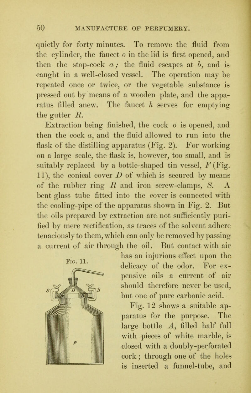 quietly for forty minutes. To remove the fluid from the cylinder, the faucet o in the lid is first opened, and then the stop-cock a; the fluid escapes at h, and is caught in a well-closed vessel. The operation may be repeated once or twice, or the vegetable substance is pressed out by means of a wooden plate, and the appa- ratus filled anew. The faucet h serves for emptying the gutter R. Extraction being finished, the cock o is opened, and then the cock a, and the fluid allowed to run into the flask of the distilling apparatus (Fig. 2). For working on a large scale, the flask is, hoAvever, too small, and is suitably replaced by a bottle-shaped tin vessel, F (Fig. 11), the conical cover D of which is secured by means of the rubber ring R and iron screw-clamps, S. A bent Mass tube fitted into the cover is connected with the cooling-pipe of the apparatus shown in Fig. 2. But the oils prepared by extraction are not sufliciently puri- fied by mere rectification, as traces of the solvent adhere tenaciously to them, w^hich can only be removed by passing a current of air through the oil. But contact with air has an injurious eflect upon the delicacy of the odor. For ex- pensive oils a current of air should therefore never be used, but one of pure carbonic acid. Fig. 12 shows a suitable ap- paratus for the purpose. The large bottle A, filled half full with pieces of white marble, is closed with a doubly-perforated cork; through one of the holes is inserted a funnel-tube, and