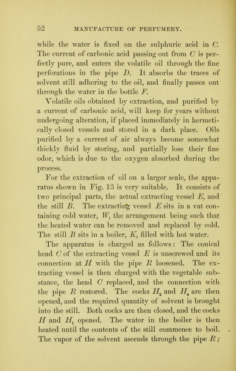 while the water is fixed on the sulphuric acid in C. The current of carbonic acid passing out from C is per- fectly pure, and enters the volatile oil through the fine perforations in the pipe D. It absorbs the traces of solvent still adhering to the oil, and finally passes out through the water in the bottle F. Volatile oils obtained by extraction, and purified by a current of carbonic acid, will keep for years without undergoing alteration, if placed immediately in hermeti- cally closed vessels and stored in a dark place. Oils purified by a current of air always become somewhat thickly fluid by storing, and partially lose their fine odor, which is due to the oxygen absorbed during the process. For the extraction of oil on a larger scale, the appa- ratus shown in Fig. 13 is very suitable. It consists of two principal parts, the actual extracting vessel E, and the still B. The extracting vessel E sits in a vat con- taining cold water, W, the arrangement being such that the heated water can be removed and replaced by cold. The still B sits in a boiler, K, filled with hot water. The apparatus is charged as follows: The conical head C of the extracting vessel E is unscrewed and its connection at H with the pipe R loosened. The ex- tracting vessel is then charged with the vegetable sub- stance, the head C replaced, and the connection with the pipe R restored. The cocks and are then opened, and the required quantity of solvent is brought into the still. Both cocks are then closed, and the cocks H and opened. The water in the boiler is then heated until the contents of the still commence to boil. The vapor of the solvent ascends through the pipe R ;