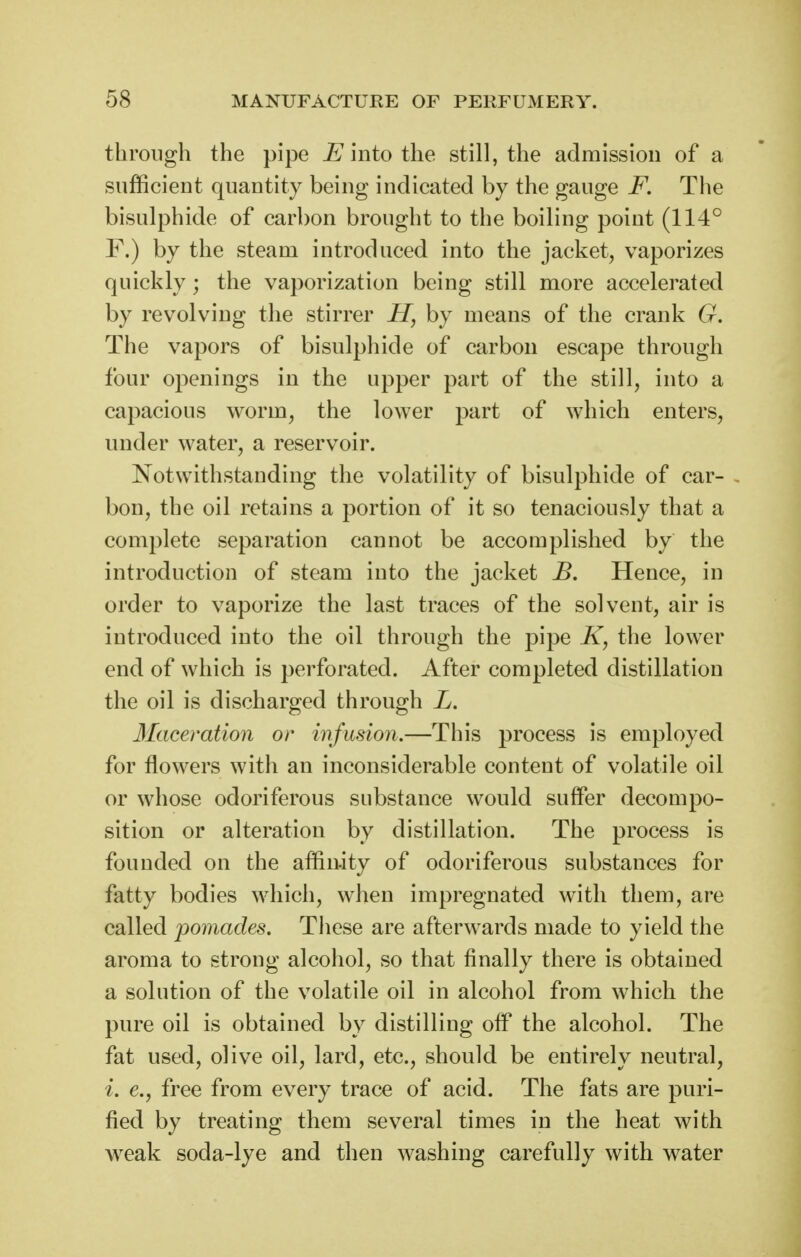 through the pipe into the still, the admission of a sufficient quantity being indicated by the gauge F. The bisulphide of carbon brought to the boiling point (114° F.) by the steam introduced into the jacket, vaporizes quickly; the vaporization being still more accelerated by revolving the stirrer H, by means of the crank G. The vapors of bisulphide of carbon escape through four openings in the upper part of the still, into a capacious worm, the lower part of which enters, under water, a reservoir. Notwithstanding the volatility of bisulphide of car- - bon, the oil retains a portion of it so tenaciously that a complete separation cannot be accomplished by the introduction of steam into the jacket B. Hence, in order to vaporize the last traces of the solvent, air is introduced into the oil through the pipe /i, the lower end of which is perforated. After completed distillation the oil is discharged through L. Maceration or mfusion.—This process is employed for flowers with an inconsiderable content of volatile oil or whose odoriferous substance would suffer decompo- sition or alteration by distillation. The process is founded on the affinity of odoriferous substances for fatty bodies which, when impregnated with them, are called pomades. These are afterwards made to yield the aroma to strong alcohol, so that finally there is obtained a solution of the volatile oil in alcohol from which the pure oil is obtained by distilling off the alcohol. The fat used, olive oil, lard, etc., should be entirely neutral, i. e., free from every trace of acid. The fats are puri- fied by treating them several times in the heat with weak soda-lye and then washing carefully with water