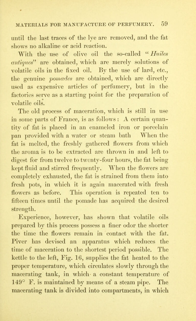 until tlie last traces of the lye are removed, and the fat sliows no alkaline or acid reaction. With the use of olive oil the so-called Huiles antiques^^ are obtained, which are merely solutions of volatile oils in the fixed oil. By the use of lard, etc., the genuine pomadca are obtained, which are directly used as expensive articles of perfumery, but in the factories serve as a starting point for the preparation of volatile oils. The old process of maceration, which is still in use in some parts of France, is as follows : A certain quan- titv of fat is placed in an enameled iron or porcelain pan provided with a water or steam bath AVhen the fat is melted, the freshly gathered flowers from which the ai'oma is to be extracted are thrown in and left to digest for from twelve to twenty-four hours, the fat being kept fluid and stirred frequently. When the flowers are completely exhausted, the fat is strained fi'om them into fresh pots, in which it is again macerated with fresh flowers as before. This operation is repeated ten to fifteen times until the pomade has acquired the desired streno^th. Experience, however, has shown that volatile oils prepared by this process possess a finer odor the shorter the time the flowers remain in contact with the fat. Piver has devised an apparatus which reduces the time of maceration to the shortest period possible. Tlie kettle to the left, Fig. 16, supplies the fat heated to the proper temperature, which circulates slowdy through the macerating tank, in which- a constant temperatiu'e of 149° F. is maintained by means of a steam pipe. The macerating tank is divided into compartments, in which