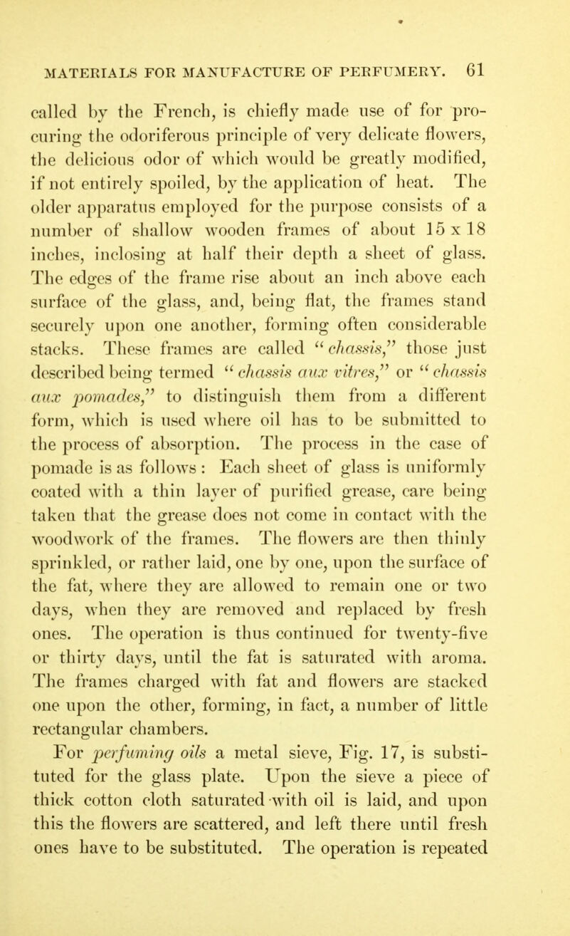 called by the French, is chiefly made use of for pro- curing the odoriferous principle of very delicate flowers, the delicious odor of which would be greatly modified, if not entirely spoiled, by the application of heat. The older apparatus employed for the purpose consists of a number of shallow wooden frames of about 15x18 inches, inclosing at half their depth a sheet of glass. The edges of the frame rise about an inch above each surface of the glass, and, being flat, the frames stand securely upon one another, forming often considerable stacks. These frames are called chassis/^ those just described being termed ^U'hassis aux vitres/^ or chassis mix pomades,^^ to distinguish them from a different form, which is used where oil has to be submitted to the process of absorption. The process in the case of pomade is as follows : Each sheet of glass is uniformly coated with a thin layer of purified grease, care being taken that the grease does not come in contact with the woodwork of the frames. The flowers are then thinly sprinkled, or rather laid, one by one, upon the surface of the fat, where they are allowed to remain one or two days, when they are removed and replaced by fresh ones. The operation is thus continued for twenty-five or thirty days, until the fat is saturated with aroma. The frames charged with fat and flowers are stacked one upon the other, forming, in fact, a number of little rectangular chambers. For jperfuming oils a metal sieve. Fig. 17, is substi- tuted for the glass plate. Upon the sieve a piece of thick cotton cloth saturated with oil is laid, and upon this the flowers are scattered, and left there until fresh ones have to be substituted. The operation is repeated