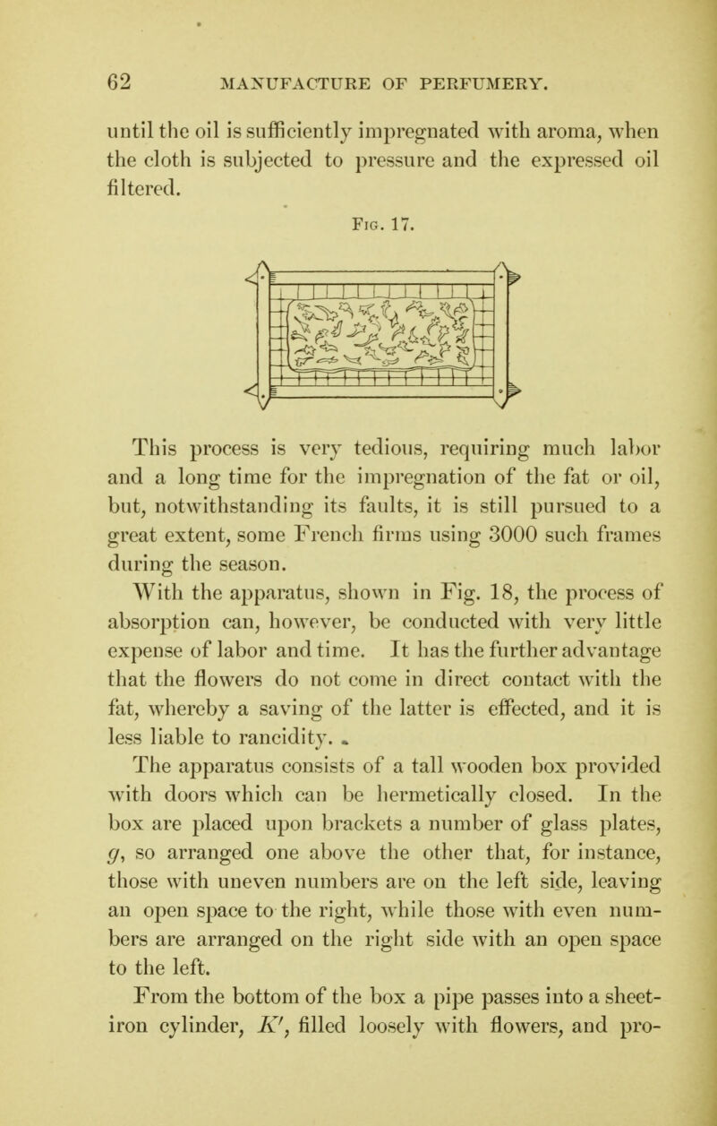 until the oil is sufficiently impregnated with aroma^ when the cloth is subjected to pressure and the expressed oil filtered. Fig. 17. jai-u_i-L-u_Lj_i r\~r\ 1 1 1 iTTTi This process is very tedious, requiring much labor and a long time for the impregnation of the fat or oil, but, notwithstanding its faults, it is still pursued to a great extent, some French firms using 3000 such frames during the season. AVith the apparatus, shown in Fig. 18, the process of absorption can, however, be conducted with very little expense of labor and time. It has the further advantage that the flowers do not come in direct contact with the fat, whereby a saving of the latter is effected, and it is less liable to rancidity. * The apparatus consists of a tall wooden box provided with doors which can be hermetically closed. In the box are placed upon brackets a number of glass plates, g, so arranged one above the other that, for instance, those with uneven numbers are on the left side, leaving an open space to the right, while those with even num- bers are arranged on the right side with an open space to the left. From the bottom of the box a pipe passes into a sheet- iron cylinder, K^, filled loosely with flowers, and pro-