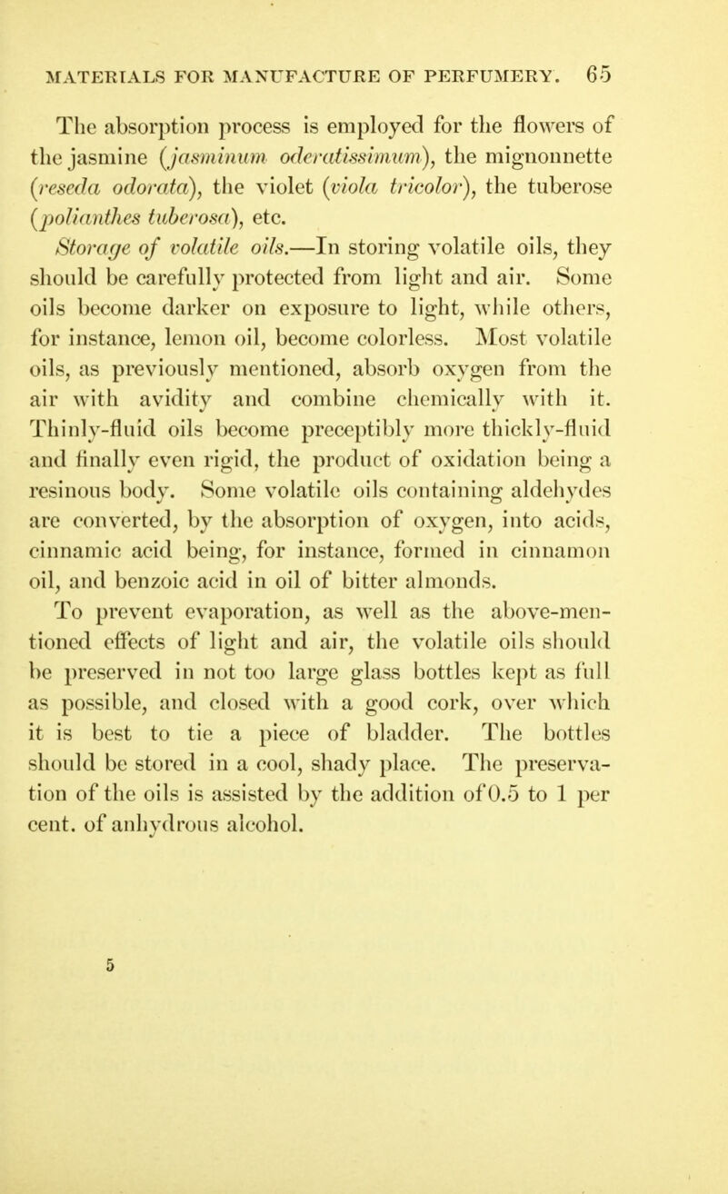 The absorption process is employed for the flowers of the jasmine (jasminum oderatissimum), the mignonnette (reseda odorata), the violet (viola tricolor), the tuberose [poJiantlies tuberosa), etc. Storage of volatile oils.—In storing volatile oils, they should be carefully protected from light and air. Some oils become darker on exposure to light, ^vhile others, for instance, lemon oil, become colorless. Most volatile oils, as previously mentioned, absorb oxygen from the air with avidity and combine chemically with it. Thinly-fluid oils become preceptibly more thickly-fluid and tinally even rigid, the product of oxidation being a resinous body. Some volatile oils containing aldehydes are converted, by the absorption of oxygen, into acids, cinnamic acid being, for instance, formed in cinnamon oil, and benzoic acid in oil of bitter almonds. To prevent evaporation, as well as the above-men- tioned effects of light and air, the volatile oils should be preserved in not too large glass bottles kejit as full as possible, and closed with a good cork, over which it is best to tie a piece of bladder. The bottles should be stored in a cool, shady place. The preserva- tion of the oils is assisted by the addition of 0.5 to 1 per cent, of anhydrous alcohol. 5