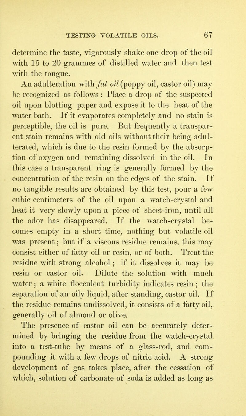 determine the taste, vigorously shake one drop of the oil with 15 to 20 grammes of distilled water and then test with the tongue. An adulteration with fat oil (poppy oil^ castor oil) may be recognized as follows: Place a drop of the suspected oil upon blotting paper and expose it to the heat of the water bath. If it evaporates completely and no stain is perceptible, the oil is pure. But frequently a transpar- ent stain remains with old oils without their being adul- terated, which is due to the resin formed by the absorp- tion of oxygen and remaining dissolved in the oil. In this case a transparent ring is generally formed by the concentration of the resin on the edges of the stain. If no tangible results are obtained by this test, pour a few cubic centimeters of the oil upon a watch-crystal and heat it very slowly upon a piece of sheet-iron, until all the odor has disappeared. If the watch-crystal be- comes empty in a short time, nothing but volatile oil was present; but if a viscous residue remains, this may consist either of fatty oil or resin, or of both. Treat the residue with strong alcohol; if it dissolves it may be resin or castor oil. Dilute the solution with much water; a white flocculent turbidity indicates resin; the separation of an oily liquid, after standing, castor oil. If the residue remains undissolved, it consists of a fatty oil, generally oil of almond or olive. The presence of castor oil can be accurately deter- mined by bringing the residue from the watch-crystal into a test-tube by means of a glass-rod, and com- pounding it with a few drops of nitric acid. A strong development of gas takes place, after the cessation of which, solution of carbonate of soda is added as long as