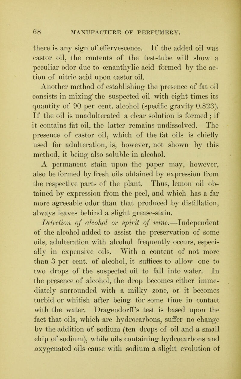 there is any sign of effervescence. If the added oil was castor oil, the contents of the test-tube will show a peculiar odor due to oenauthylic acid formed by the ac- tion of nitric acid upon castor oil. Another method of establishing the presence of fat oil consists in mixing the suspected oil with eight times its quantity of 90 per cent, alcohol (specific gravity 0.823). If the oil is unadulterated a clear solution is formed; if it contains fat oil, the latter remains undissolved. The presence of castor oil, which of the fat oils is chiefly used for adulteration, is, however, not shown by this method, it being also soluble in alcohol. A permanent stain upon the paper may, however, also be formed by fresh oils obtained by expression from the respective parts of the plant. Thus, lemon oil ob- tained by expression from the peel, and which has a far more agreeable odor than that produced by distillation, always leaves behind a slight grease-stain. Detection of alcohol or spirit of tvine.—Independent of the alcohol added to assist the preservation of some oils, adulteration with alcohol frequently occurs, especi- ally in expensive oils. With a content of not more tlian 3 per cent, of alcohol, it suffices to allow one to two drops of the suspected oil to fall into water. In the presence of alcohol, the drop becomes either imme- diately surrounded with a milky zone, or it becomes turbid or whitish after being for some time in contact with the water. Dragendorff's test is based upon the fact that oils, which are hydrocarbons, suffer no change by the addition of sodium (ten drops of oil and a small chip of sodium), while oils containing hydrocarbons and oxygenated oils cause with sodium a slight evolution of