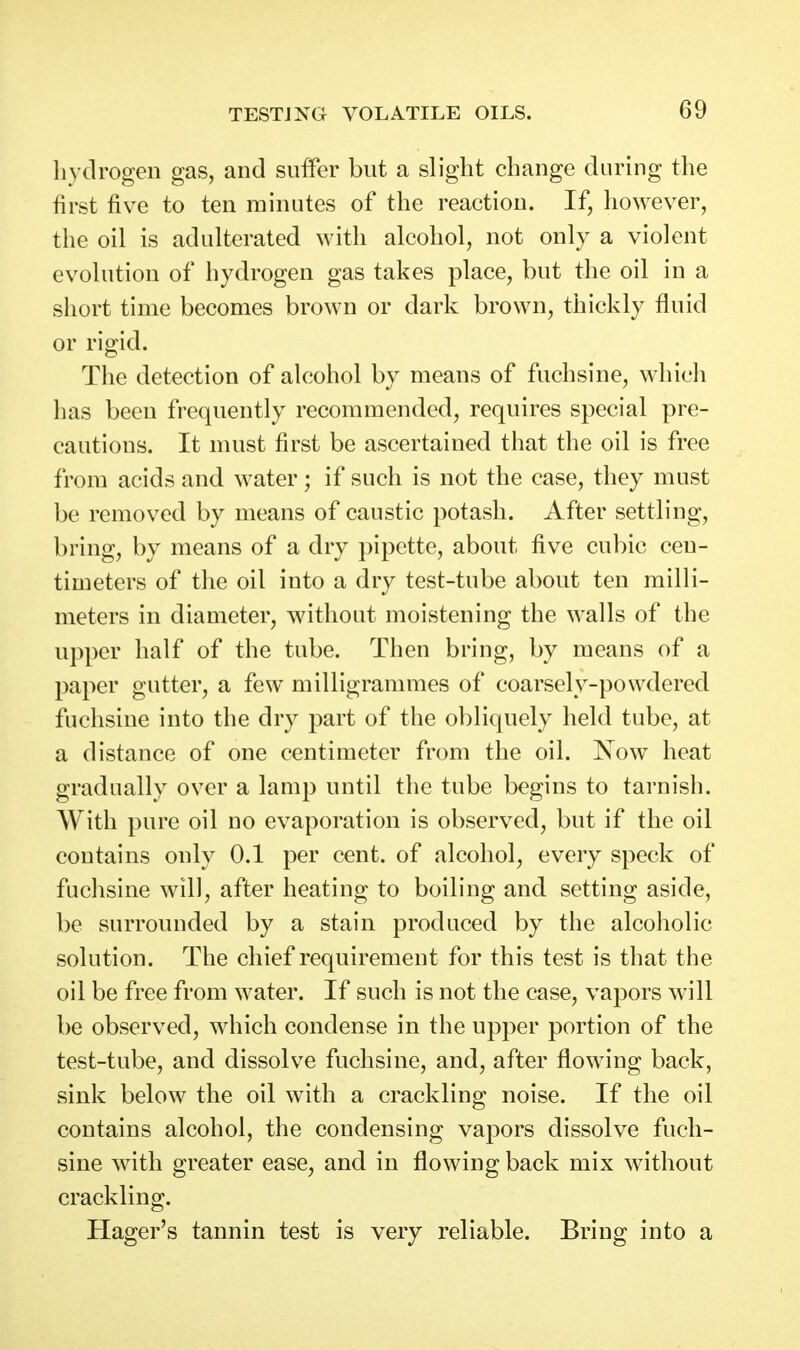 hydrogen gas, and suffer but a slight change during the first five to ten minutes of the reaction. If, however, the oil is adulterated with alcohol, not only a violent evolution of hydrogen gas takes place, but the oil in a siiort time becomes brown or dark brown, thickly fluid or rigid. The detection of alcohol by means of fuchsine, wliich has been frequently recommended, requires special pre- cautions. It must first be ascertained that the oil is free from acids and water; if such is not the case, they must be removed by means of caustic potash. After settling, bring, by means of a dry pipette, about five cubic cen- timeters of the oil into a dry test-tube about ten milli- meters in diameter, without moistening the walls of the upper half of the tube. Then bring, by means of a paper gutter, a few milligrammes of coarsely-powdered fuchsine into the dry part of the obliquely held tube, at a distance of one centimeter from the oil. Now heat gradually over a lamp until the tube begins to tarnish. With pure oil no evaporation is observed, but if the oil contains only 0.1 per cent, of alcohol, every speck of fuchsine will, after heating to boiling and setting aside, be surrounded by a stain produced by the alcoliolic solution. The chief requirement for this test is that the oil be free from water. If such is not the case, vapors will be observed, which condense in the upper portion of the test-tube, and dissolve fuchsine, and, after flowing back, sink below the oil with a crackling noise. If the oil contains alcohol, the condensing vapors dissolve fuch- sine with greater ease, and in flowing back mix without crackling. Hager's tannin test is very reliable. Bring into a