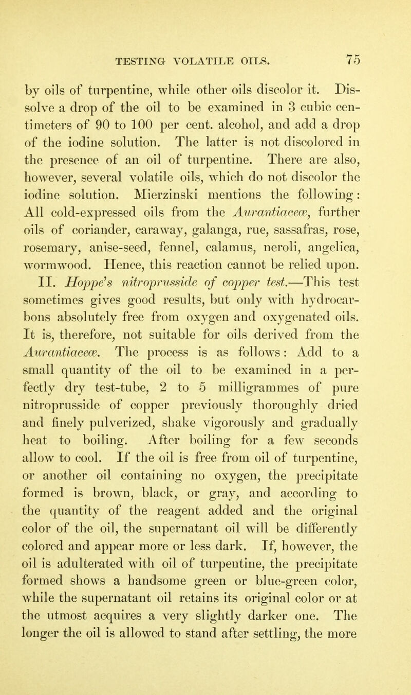 by oils of turpentine, while other oils discolor it. Dis- solve a drop of the oil to be examined in 3 cubic cen- timeters of 90 to 100 per cent, alcohol, and add a drop of the iodine solution. The latter is not discolored in the presence of an oil of turpentine. There are also, however, several volatile oils, which do not discolor the iodine solution. Mierzinski mentions the following: All cold-expressed oils from the Aurantiacew, further oils of coriander, caraway, galanga, rue, sassafras, rose, rosemary, anise-seed, fennel, calamus, neroli, angelica, wormwood. Hence, this reaction cannot be relied upon. II. Hoppers nitroprusside of copper test.—This test sometimes gives good results, but only with hydrocar- bons absolutely free from oxygen and oxygenated oils. It is, therefore, not suitable for oils derived from the AurantiacecE. The process is as follow^s: Add to a small quantity of the oil to be examined in a per- fectly dry test-tube, 2 to 5 milligrammes of pure nitroprusside of copper previously thoroughly dried and finely pulverized, shake vigorously and gradually heat to boiling. After boiling for a few seconds allow to cool. If the oil is free from oil of turpentine, or another oil containing no oxygen, the precipitate formed is brown, black, or gray, and according to the quantity of the reagent added and the original color of the oil, the supernatant oil will be differently colored and appear more or less dark. If, however, the oil is adulterated with oil of turpentine, the precipitate formed shows a handsome green or blue-green color, while the supernatant oil retains its original color or at the utmost acquires a very slightly darker one. The longer the oil is allowed to stand after settling, the more