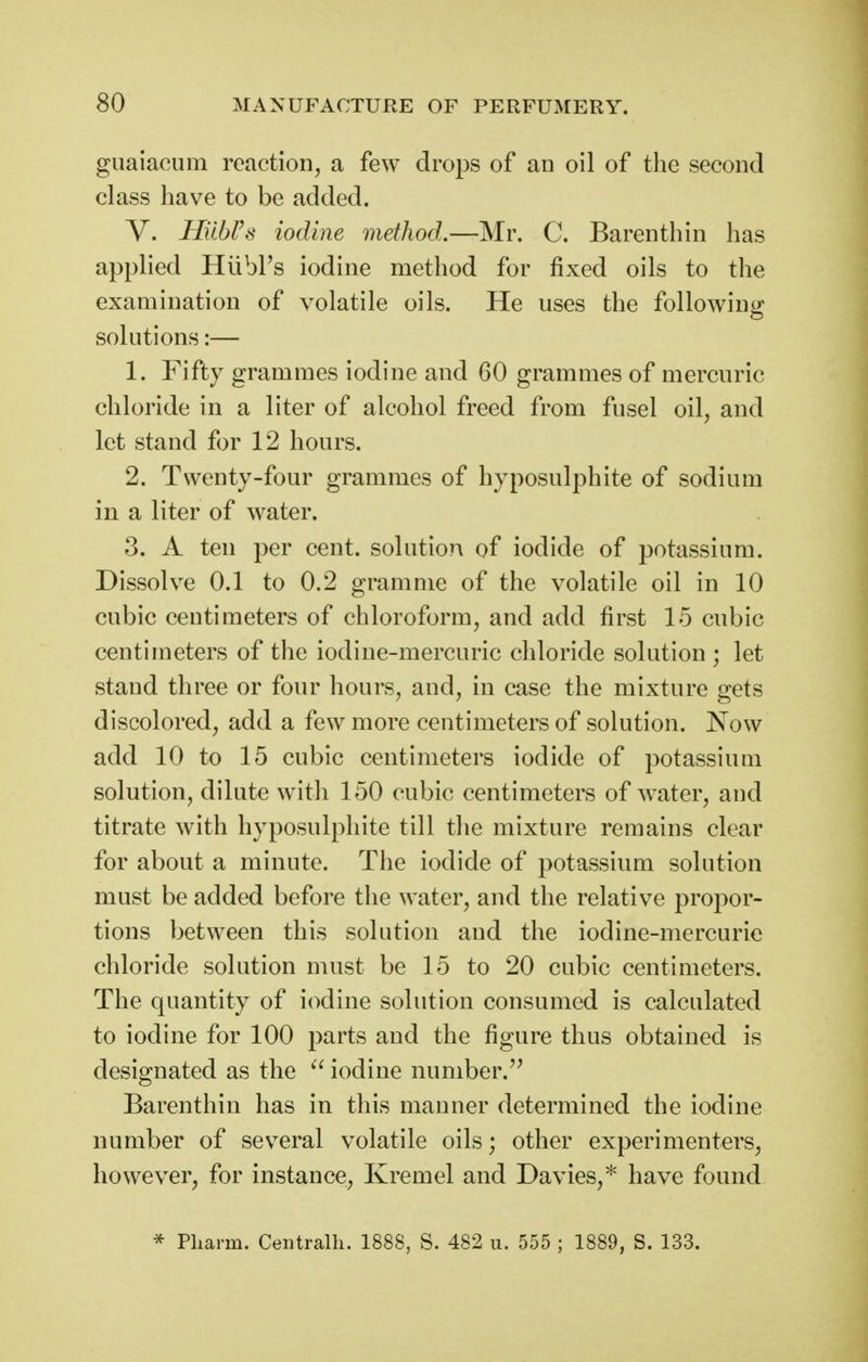 guaiacum reaction, a few drops of an oil of the second class have to be added. V. HilbVs iodine method.—Mr. C. Barenthin has applied Hiibl's iodine method for fixed oils to the examination of volatile oils. He uses the following solutions:— 1. Fifty grammes iodine and 60 grammes of mercuric chloride in a liter of alcohol freed from fusel oil, and let stand for 12 hours. 2. Twenty-four grammes of hyposulphite of sodium in a liter of water. 3. A ten per cent, solution of iodide of potassium. Dissolve 0.1 to 0.2 gramme of the volatile oil in 10 cubic centimeters of chloroform, and add first 15 cubic centimeters of the iodine-mercuric chloride solution ; let stand three or four hours, and, in case the mixture gets discolored, add a few more centimeters of solution. Now add 10 to 15 cubic centimeters iodide of potassium solution, dilute with 150 cubic centimeters of water, and titrate with hyposulphite till the mixture remains clear for about a minute. The iodide of potassium solution must be added before the water, and the relative propor- tions between this solution and the iodine-mercurie chloride solution must be 15 to 20 cubic centimeters. The quantity of iodine solution consumed is calculated to iodine for 100 parts and the figure thus obtained is designated as the iodine number.'^ Barenthin has in this manner determined the iodine number of sev^eral volatile oils; other experimenters, however, for instance, Kremel and Davies,* have found * Pharm. Centralli. 1888, S. 482 u. 555 ; 1889, S. 133.