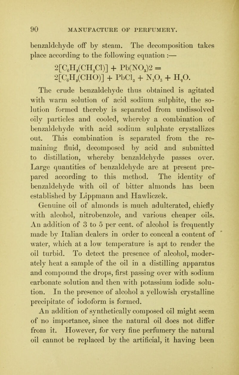 benzaldehyde off by steam. The decomposition takes place according to the following equation :— 2[CeH,(CH,Cl)] -f Pb(N03)2 = 2[CeH,(CHO)] + PbCl, + NA + H,0. The crude benzaldehyde thus obtained is agitated with warm solution of acid sodium sulphite, the so- lution formed thereby is separated from undissolved oily particles and cooled, whereby a combination of benzaldehyde with acid sodium sulphate crystallizes out. This combination is separated from the re- maining fluid, decomposed by acid and submitted to distillation, whereby benzaldehyde passes over. Large quantities of benzaldehyde are at present pre- pared according to this method. The identity of benzaldeliyde with oil of bitter almonds has been established by Lippmann and Hawliczek. Genuine oil of almonds is much adulterated, chiefly with alcohol, nitrobenzole, and various cheaper oils. An addition of 3 to 5 per cent, of alcohol is frequently made by Italian dealers in order to conceal a content of water, which at a low temperature is apt to render the oil turbid. To detect the presence of alcohol, moder- ately heat a sample of the oil in a distilling apparatus and compound the drops, first passing over with sodium carbonate solution and then with potassium iodide solu- tion. In the presence of alcohol a yellowish crystalline precipitate of iodoform is formed. An addition of synthetically composed oil might seem of no importance, since the natural oil does not difler from it. However, for very fine perfumery the natural oil cannot be replaced by the artificial, it having been